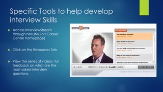 Specific Tools to help develop
interview Skills
 Access InterviewStream
through hireLINK (on Career
Center homepage)
 Click on the Resources Tab
 View the series of videos for
feedback on what are the
most asked interview
questions.
 