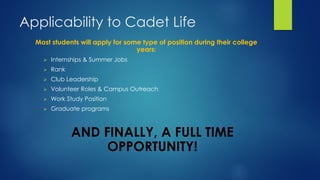 Applicability to Cadet Life
Most students will apply for some type of position during their college
years:
 Internships & Summer Jobs
 Rank
 Club Leadership
 Volunteer Roles & Campus Outreach
 Work Study Position
 Graduate programs
AND FINALLY, A FULL TIME
OPPORTUNITY!
 