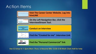Action Items
Use C3 drop-in 1-3pm/Mon-.Thurs. & Resume Blitz 12:30-2:30 Mark Clark Hall for help
Visit The Career Center Website. Log into
hireLINK
On the Left Navigation Bar, click the
InterviewStream Tool.
Conduct an Interview
Find the “Created for me” Interview Link
Find the “Personal Commercial” link
 