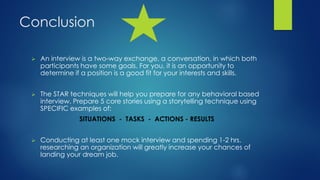 Conclusion
 An interview is a two-way exchange, a conversation, in which both
participants have some goals. For you, it is an opportunity to
determine if a position is a good fit for your interests and skills.
 The STAR techniques will help you prepare for any behavioral based
interview. Prepare 5 core stories using a storytelling technique using
SPECIFIC examples of:
SITUATIONS - TASKS - ACTIONS - RESULTS
 Conducting at least one mock interview and spending 1-2 hrs.
researching an organization will greatly increase your chances of
landing your dream job.
 