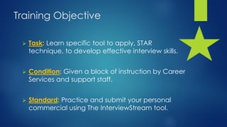 Training Objective
 Task: Learn specific tool to apply, STAR
technique, to develop effective interview skills.
 Condition: Given a block of instruction by Career
Services and support staff.
 Standard: Practice and submit your personal
commercial using The InterviewStream tool.
 