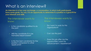What is an interview?
The interviewer wants to
know:
 Is the candidate qualified to do
the job?
 Will the candidate fit in be
trainable/dependable?
 Is this the best candidate for the
position compared to other
applicants?
The interviewee wants to
know:
 Do I want to work for this
organization?
 Can I do this job?
 Does this job offer me the
opportunities I want for
advancement / experience?
An interview is a two-way exchange, a conversation, in which both participants
have some goals. For you, it is an opportunity to determine if a position is a good fit for
your interests and skills.
 