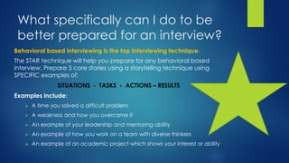What specifically can I do to be
better prepared for an interview?
The STAR technique will help you prepare for any behavioral based
interview. Prepare 5 core stories using a storytelling technique using
SPECIFIC examples of:
SITUATIONS - TASKS - ACTIONS – RESULTS
Examples include:
 A time you solved a difficult problem
 A weakness and how you overcame it
 An example of your leadership and mentoring ability
 An example of how you work on a team with diverse thinkers
 An example of an academic project which shows your interest or ability
Behavioral based interviewing is the top interviewing technique.
 