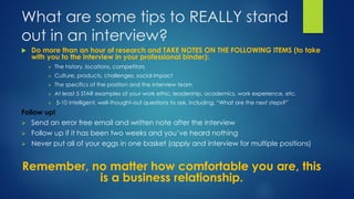 What are some tips to REALLY stand
out in an interview?
 Do more than an hour of research and TAKE NOTES ON THE FOLLOWING ITEMS (to take
with you to the interview in your professional binder):
 The history, locations, competitors
 Culture, products, challenges, social impact
 The specifics of the position and the interview team
 At least 5 STAR examples of your work ethic, leadership, academics, work experience, etc.
 5-10 intelligent, well-thought-out questions to ask, including, “What are the next steps?”
Follow up!
 Send an error free email and written note after the interview
 Follow up if it has been two weeks and you’ve heard nothing
 Never put all of your eggs in one basket (apply and interview for multiple positions)
Remember, no matter how comfortable you are, this
is a business relationship.
 