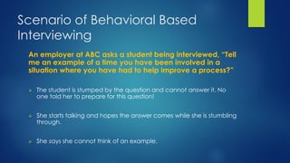 Scenario of Behavioral Based
Interviewing
An employer at ABC asks a student being interviewed, “Tell
me an example of a time you have been involved in a
situation where you have had to help improve a process?”
 The student is stumped by the question and cannot answer it. No
one told her to prepare for this question!
 She starts talking and hopes the answer comes while she is stumbling
through.
 She says she cannot think of an example.
 