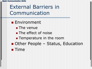 Basic Communication Skills
External Barriers in
Communication
 Environment
 The venue
 The effect of noise
 Temperature in the room
 Other People – Status, Education
 Time
 