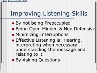 Basic Communication Skills
Improving Listening Skills
 By not being Preoccupied
 Being Open Minded & Non Defensive
 Minimizing Interruptions
 Effective Listening is: Hearing,
interpreting when necessary,
understanding the message and
relating to it.
 By Asking Questions
 