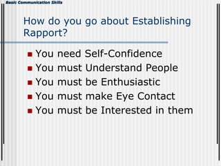 Basic Communication Skills
How do you go about Establishing
Rapport?
 You need Self-Confidence
 You must Understand People
 You must be Enthusiastic
 You must make Eye Contact
 You must be Interested in them
 