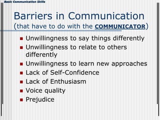 Basic Communication Skills
Barriers in Communication
(that have to do with the COMMUNICATOR)
 Unwillingness to say things differently
 Unwillingness to relate to others
differently
 Unwillingness to learn new approaches
 Lack of Self-Confidence
 Lack of Enthusiasm
 Voice quality
 Prejudice
 