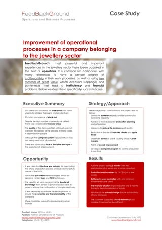 Case Study




 Improvement of operational
 processes in a company belonging
 to the jewellery sector
   FeedBackGround’s       most     powerful  and     important
   experiences in the jewellery sector have been acquired in
   the field of operations. It is common for companies with
   many references to have a certain degree of
   craftsmanship in their work processes, as well as using raw
   material of great value, which occasion stoppages and
   bottlenecks that lead to inefficiency and financial
   problems. Below we describe a specifically successful case.




 Executive Summary                                             Strategy/Approach
  Our client had an almost full order book that it was        Feedbackground’s contribution to this project was as
   unable to address thoroughly and productively               follows:
                                                                Define the bottlenecks and consider solutions for
  Constant occurrence of stock outs                              increasing capacity
  Despite the high number of orders to be fulfilled,           Achieve a more balanced production planning
   there was considerable financial stress                       and set priorities

  The quality of the items was high, although was not          Measures to reduce the incidences of quality
   constant throughout all the process. In many cases,
                                                                Reduction in the size of batches, stocks and cycle
   it depended on people
                                                                 times
  Although the computer system was powerful, it was            Undertake action at points causing drops in profit
   not being used to its full potential                          margins
  There was obviously a lack of discipline and rigor in        Points of overall improvement
   the execution of improvements
                                                                Develop a computer program to control production
                                                                 in real time



 Opportunity                                                   Results
  It was clear that the time was just right for overhauling    Full time project lasting 6 months with the
   the whole production process, and our client was fully        participation of a senior and a junior consultant
   aware of the fact
                                                                Production was increased by 18 % in just a few
  Attractive quick wins were envisaged simply by                weeks
   applying certain lean and TOC techniques
                                                                Bottlenecks were controlled with only minimum
  The need to set up a program for the transfer of              investment by the client
   knowledge from seniors to juniors was also clear, in
                                                                The financial situation improved after only 3 months
   order to ensure the continuation of complicated tasks
                                                                 thanks to the rationalization of stocks
  It was necessary to optimize the whole process to
                                                                Initiation of the cultural change for the sustainability
   ensure the economic and financial viability of the
                                                                 of new processes
   company
                                                                The customer accepted a fixed estimate plus a
  Clear possibilities existed for leadership in certain
                                                                 variable. Everyone has benefitted!
   markets



Contact name: Màrius Mollà
Position: Partner and Director of Projects
marius.molla@feedbackground.com                                                     Customer Experience – July 2012
Telephone: +34 619762870                                                                www.feedbackground.com
 
