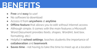 ● Free and easy to use!
● No software to download
● Access it from anywhere at anytime
● Offline feature that allows you to edit without Internet access
● Although simple, it comes with the main features a Microsoft
Word Document provides (texts, shapes, WordArt, text box,
formatting, etc.)
● Helpful in school settings, teaches students the importance of
collaboration and teamwork
● Saves time - not having to take the time to meet up at a location
BENEFITS
 