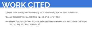 "Google Drive: Sharing and Collaborating." GCFLearnFree.org. N.p., n.d. Web. 15 May 2016.
"Google Docs Blog." Google Docs Blog. N.p., n.d. Web. 15 May 2016.
Hamburger, Ellis. "Google Docs Began as a Hacked Together Experiment, Says Creator." The Verge.
N.p., 03 July 2013. Web. 15 May 2016.
WORK CITED
 