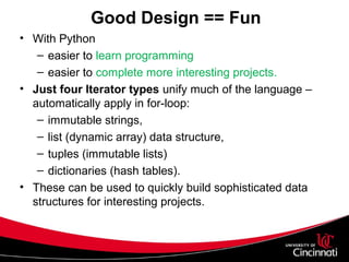 Good Design == Fun
• With Python
– easier to learn programming
– easier to complete more interesting projects.
• Just four Iterator types unify much of the language –
automatically apply in for-loop:
– immutable strings,
– list (dynamic array) data structure,
– tuples (immutable lists)
– dictionaries (hash tables).
• These can be used to quickly build sophisticated data
structures for interesting projects.
 