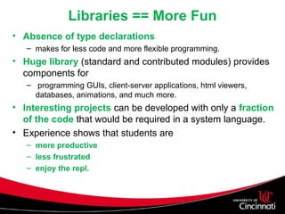 Libraries == More Fun
• Absence of type declarations
– makes for less code and more flexible programming.
• Huge library (standard and contributed modules) provides
components for
– programming GUIs, client-server applications, html viewers,
databases, animations, and much more.
• Interesting projects can be developed with only a fraction
of the code that would be required in a system language.
• Experience shows that students are
– more productive
– less frustrated
– enjoy the repl.
 