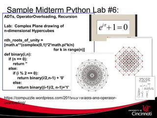 Sample Midterm Python Lab #6:
Freshman CS1
ADTs, OperatorOverloading, Recursion
Lab: Complex Plane drawing of
n-dimensional Hypercubes
nth_roots_of_unity =
[math.e**(complex(0,1)*2*math.pi*k/n)
for k in range(n)]
def binary(i,n):
if (n == 0):
return ''
else:
if (i % 2 == 0):
return binary(i/2,n-1) + '0'
else:
return binary((i-1)/2, n-1)+'1'
https://compuzzle.wordpress.com/2015/03/19/adts-and-operator-
overloading/
 