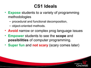 CS1 Ideals
• Expose students to a variety of programming
methodologies
– procedural and functional decomposition,
– object-oriented methods.
• Avoid narrow or complex prog language issues
• Empower students to see the scope and
possibilities of computer programming.
• Super fun and not scary (scary comes later)
 