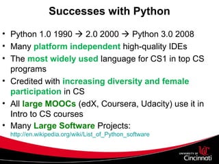 Successes with Python
• Python 1.0 1990  2.0 2000  Python 3.0 2008
• Many platform independent high-quality IDEs
• The most widely used language for CS1 in top CS
programs
• Credited with increasing diversity and female
participation in CS
• All large MOOCs (edX, Coursera, Udacity) use it in
Intro to CS courses
• Many Large Software Projects:
http://en.wikipedia.org/wiki/List_of_Python_software
 