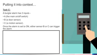 Putting it into context…
Task C:
A burglar alarm has 3 inputs -
• A (the main on/off switch)
• B (a door sensor)
• C (a motion sensor).
Once the alarm is set to ON, either sensor B or C can trigger
the alarm
7
 