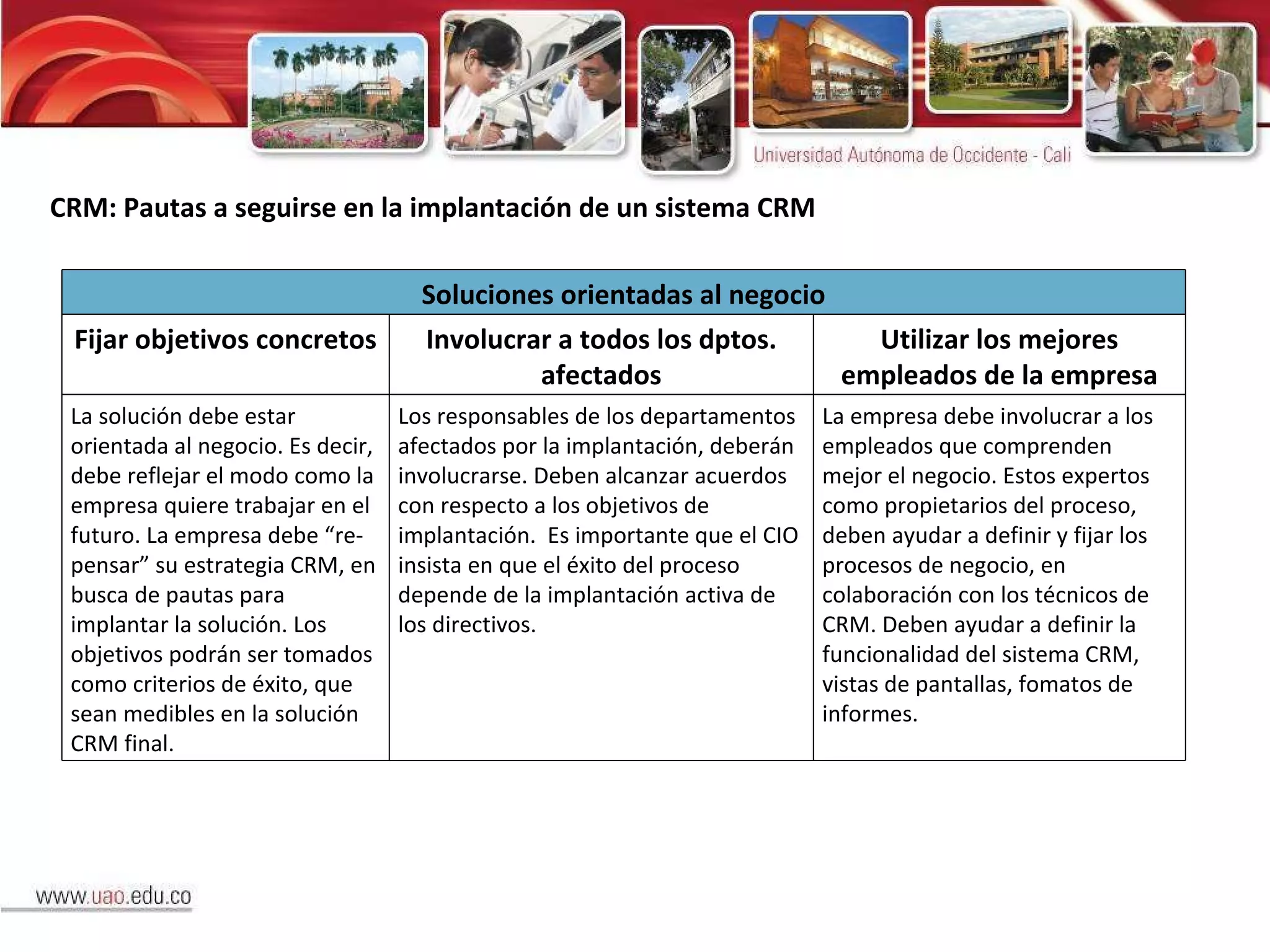 CRM: Pautas a seguirse en la implantación de un sistema CRM Soluciones orientadas al negocio Fijar objetivos concretos Involucrar a todos los dptos. afectados Utilizar los mejores empleados de la empresa La solución debe estar orientada al negocio. Es decir, debe reflejar el modo como la empresa quiere trabajar en el futuro. La empresa debe “re-pensar” su estrategia CRM, en busca de pautas para implantar la solución. Los objetivos podrán ser tomados como criterios de éxito, que sean medibles en la solución CRM final. Los responsables de los departamentos afectados por la implantación, deberán involucrarse. Deben alcanzar acuerdos con respecto a los objetivos de implantación.  Es importante que el CIO insista en que el éxito del proceso depende de la implantación activa de los directivos. La empresa debe involucrar a los empleados que comprenden mejor el negocio. Estos expertos como propietarios del proceso, deben ayudar a definir y fijar los procesos de negocio, en colaboración con los técnicos de CRM. Deben ayudar a definir la funcionalidad del sistema CRM, vistas de pantallas, fomatos de informes. 