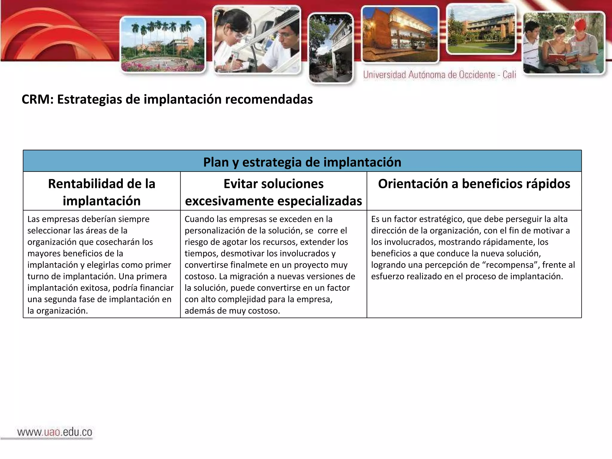 CRM: Estrategias de implantación recomendadas Plan y estrategia de implantación Rentabilidad de la implantación Evitar soluciones excesivamente especializadas Orientación a beneficios rápidos Las empresas deberían siempre seleccionar las áreas de la organización que cosecharán los mayores beneficios de la implantación y elegirlas como primer turno de implantación. Una primera implantación exitosa, podría financiar una segunda fase de implantación en la organización. Cuando las empresas se exceden en la personalización de la solución, se  corre el riesgo de agotar los recursos, extender los tiempos, desmotivar los involucrados y convertirse finalmete en un proyecto muy costoso. La migración a nuevas versiones de la solución, puede convertirse en un factor con alto complejidad para la empresa, además de muy costoso.  Es un factor estratégico, que debe perseguir la alta dirección de la organización, con el fin de motivar a los involucrados, mostrando rápidamente, los beneficios a que conduce la nueva solución, logrando una percepción de “recompensa”, frente al esfuerzo realizado en el proceso de implantación. 