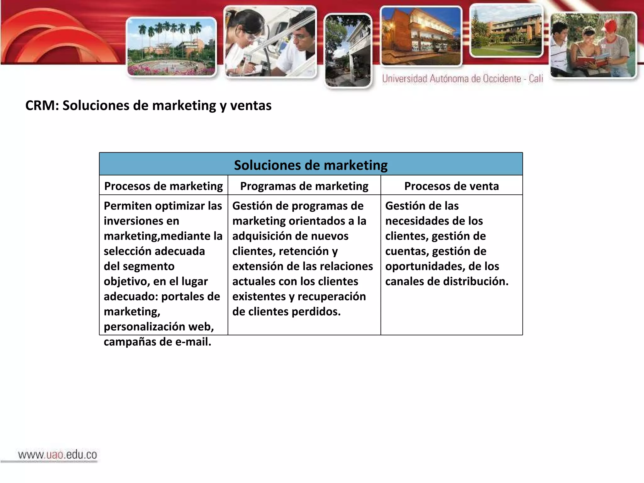 CRM: Soluciones de marketing y ventas Soluciones de marketing Procesos de marketing Programas de marketing Procesos de venta Permiten optimizar las inversiones en marketing,mediante la selección adecuada del segmento objetivo, en el lugar adecuado: portales de marketing, personalización web, campañas de e-mail. Gestión de programas de marketing orientados a la adquisición de nuevos clientes, retención y extensión de las relaciones actuales con los clientes existentes y recuperación de clientes perdidos. Gestión de las necesidades de los clientes, gestión de cuentas, gestión de oportunidades, de los canales de distribución. 