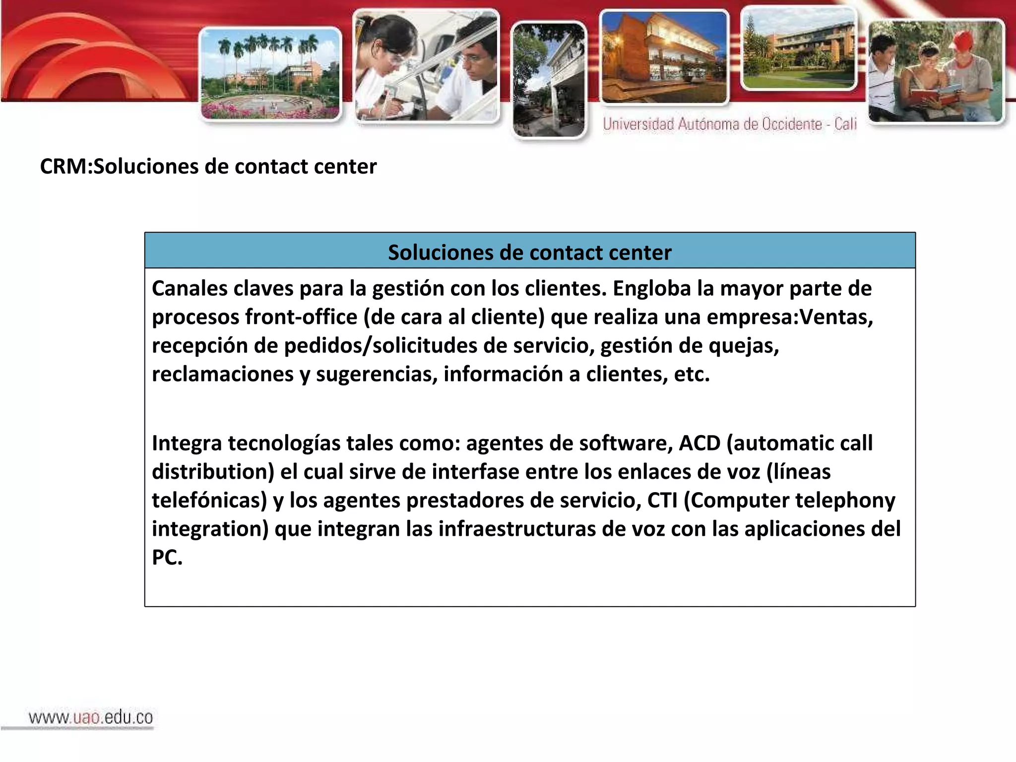 CRM:Soluciones de contact center Soluciones de contact center Canales claves para la gestión con los clientes. Engloba la mayor parte de procesos front-office (de cara al cliente) que realiza una empresa:Ventas, recepción de pedidos/solicitudes de servicio, gestión de quejas, reclamaciones y sugerencias, información a clientes, etc. Integra tecnologías tales como: agentes de software, ACD (automatic call distribution) el cual sirve de interfase entre los enlaces de voz (líneas telefónicas) y los agentes prestadores de servicio, CTI (Computer telephony integration) que integran las infraestructuras de voz con las aplicaciones del PC. 