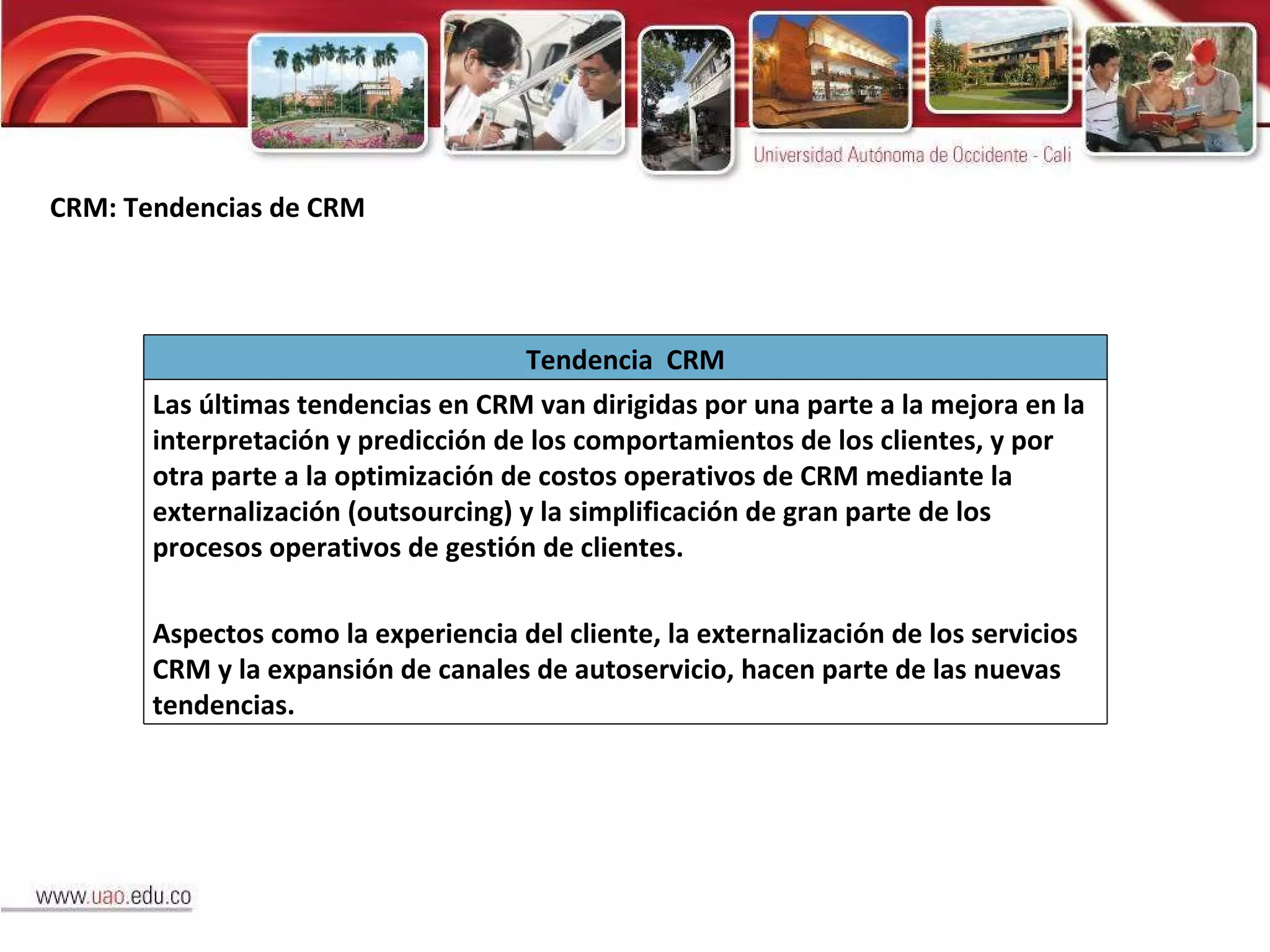 CRM: Tendencias de CRM Tendencia  CRM Las últimas tendencias en CRM van dirigidas por una parte a la mejora en la interpretación y predicción de los comportamientos de los clientes, y por otra parte a la optimización de costos operativos de CRM mediante la externalización (outsourcing) y la simplificación de gran parte de los procesos operativos de gestión de clientes . Aspectos como la experiencia del cliente, la externalización de los servicios CRM y la expansión de canales de autoservicio, hacen parte de las nuevas tendencias. 