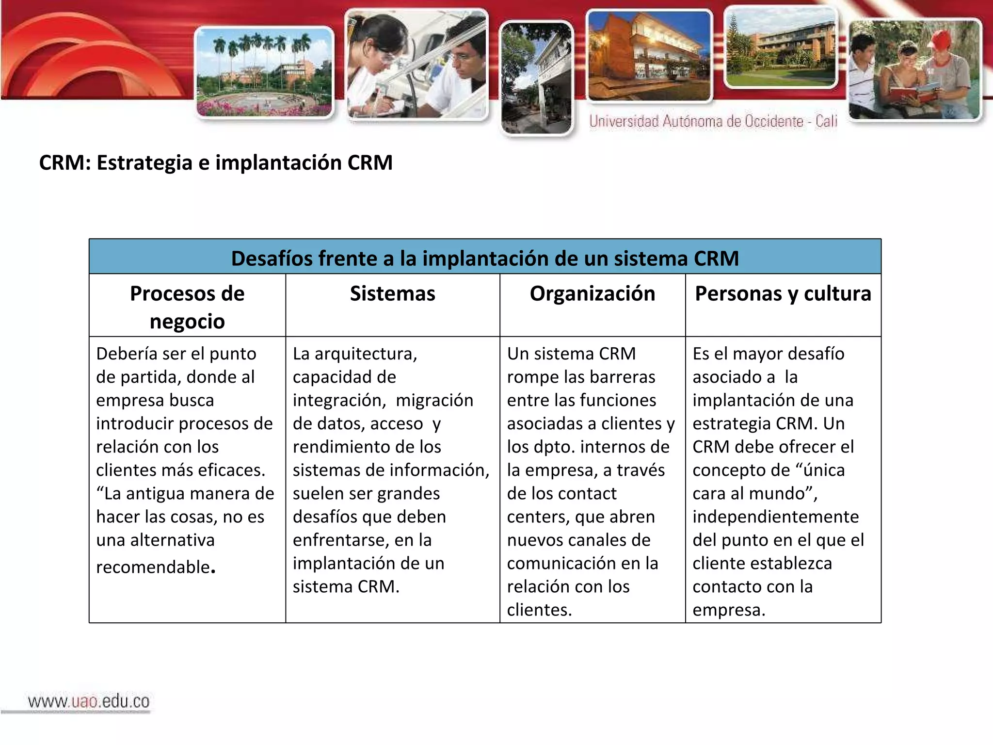 CRM: Estrategia e implantación CRM Desafíos frente a la implantación de un sistema CRM Procesos de negocio Sistemas Organización Personas y cultura Debería ser el punto de partida, donde al empresa busca introducir procesos de  relación con los clientes más eficaces. “La antigua manera de hacer las cosas, no es una alternativa recomendable . La arquitectura, capacidad de integración,  migración de datos, acceso  y rendimiento de los sistemas de información, suelen ser grandes desafíos que deben enfrentarse, en la implantación de un sistema CRM.  Un sistema CRM rompe las barreras entre las funciones asociadas a clientes y los dpto. internos de la empresa, a través de los contact centers, que abren nuevos canales de comunicación en la relación con los clientes. Es el mayor desafío asociado a  la implantación de una estrategia CRM. Un CRM debe ofrecer el concepto de “única cara al mundo”, independientemente del punto en el que el cliente establezca contacto con la empresa. 