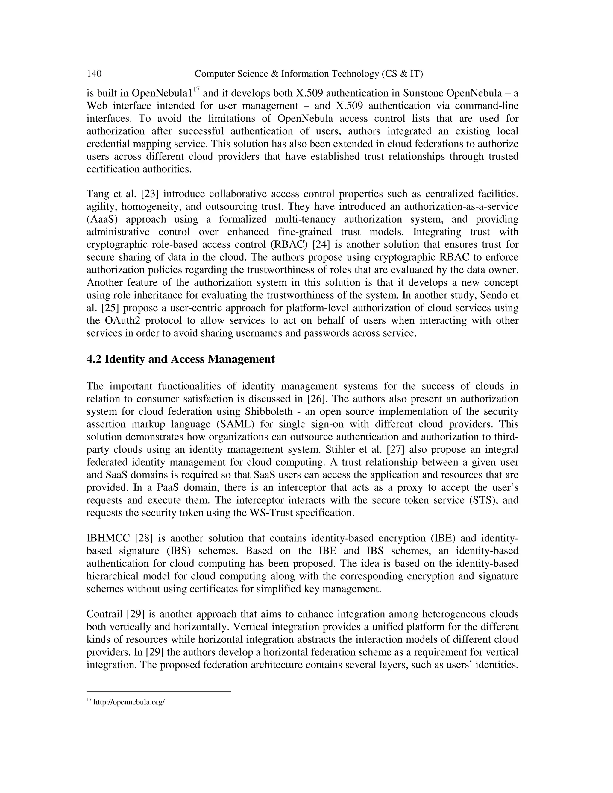 140 Computer Science & Information Technology (CS & IT)
is built in OpenNebula117
and it develops both X.509 authentication in Sunstone OpenNebula – a
Web interface intended for user management – and X.509 authentication via command-line
interfaces. To avoid the limitations of OpenNebula access control lists that are used for
authorization after successful authentication of users, authors integrated an existing local
credential mapping service. This solution has also been extended in cloud federations to authorize
users across different cloud providers that have established trust relationships through trusted
certification authorities.
Tang et al. [23] introduce collaborative access control properties such as centralized facilities,
agility, homogeneity, and outsourcing trust. They have introduced an authorization-as-a-service
(AaaS) approach using a formalized multi-tenancy authorization system, and providing
administrative control over enhanced fine-grained trust models. Integrating trust with
cryptographic role-based access control (RBAC) [24] is another solution that ensures trust for
secure sharing of data in the cloud. The authors propose using cryptographic RBAC to enforce
authorization policies regarding the trustworthiness of roles that are evaluated by the data owner.
Another feature of the authorization system in this solution is that it develops a new concept
using role inheritance for evaluating the trustworthiness of the system. In another study, Sendo et
al. [25] propose a user-centric approach for platform-level authorization of cloud services using
the OAuth2 protocol to allow services to act on behalf of users when interacting with other
services in order to avoid sharing usernames and passwords across service.
4.2 Identity and Access Management
The important functionalities of identity management systems for the success of clouds in
relation to consumer satisfaction is discussed in [26]. The authors also present an authorization
system for cloud federation using Shibboleth - an open source implementation of the security
assertion markup language (SAML) for single sign-on with different cloud providers. This
solution demonstrates how organizations can outsource authentication and authorization to third-
party clouds using an identity management system. Stihler et al. [27] also propose an integral
federated identity management for cloud computing. A trust relationship between a given user
and SaaS domains is required so that SaaS users can access the application and resources that are
provided. In a PaaS domain, there is an interceptor that acts as a proxy to accept the user’s
requests and execute them. The interceptor interacts with the secure token service (STS), and
requests the security token using the WS-Trust specification.
IBHMCC [28] is another solution that contains identity-based encryption (IBE) and identity-
based signature (IBS) schemes. Based on the IBE and IBS schemes, an identity-based
authentication for cloud computing has been proposed. The idea is based on the identity-based
hierarchical model for cloud computing along with the corresponding encryption and signature
schemes without using certificates for simplified key management.
Contrail [29] is another approach that aims to enhance integration among heterogeneous clouds
both vertically and horizontally. Vertical integration provides a unified platform for the different
kinds of resources while horizontal integration abstracts the interaction models of different cloud
providers. In [29] the authors develop a horizontal federation scheme as a requirement for vertical
integration. The proposed federation architecture contains several layers, such as users’ identities,
17
http://opennebula.org/
 