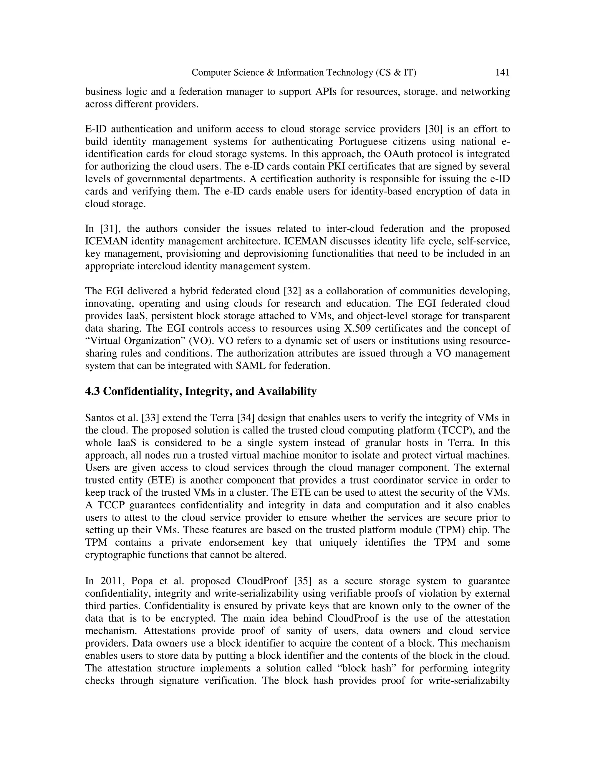 Computer Science & Information Technology (CS & IT) 141
business logic and a federation manager to support APIs for resources, storage, and networking
across different providers.
E-ID authentication and uniform access to cloud storage service providers [30] is an effort to
build identity management systems for authenticating Portuguese citizens using national e-
identification cards for cloud storage systems. In this approach, the OAuth protocol is integrated
for authorizing the cloud users. The e-ID cards contain PKI certificates that are signed by several
levels of governmental departments. A certification authority is responsible for issuing the e-ID
cards and verifying them. The e-ID cards enable users for identity-based encryption of data in
cloud storage.
In [31], the authors consider the issues related to inter-cloud federation and the proposed
ICEMAN identity management architecture. ICEMAN discusses identity life cycle, self-service,
key management, provisioning and deprovisioning functionalities that need to be included in an
appropriate intercloud identity management system.
The EGI delivered a hybrid federated cloud [32] as a collaboration of communities developing,
innovating, operating and using clouds for research and education. The EGI federated cloud
provides IaaS, persistent block storage attached to VMs, and object-level storage for transparent
data sharing. The EGI controls access to resources using X.509 certificates and the concept of
“Virtual Organization” (VO). VO refers to a dynamic set of users or institutions using resource-
sharing rules and conditions. The authorization attributes are issued through a VO management
system that can be integrated with SAML for federation.
4.3 Confidentiality, Integrity, and Availability
Santos et al. [33] extend the Terra [34] design that enables users to verify the integrity of VMs in
the cloud. The proposed solution is called the trusted cloud computing platform (TCCP), and the
whole IaaS is considered to be a single system instead of granular hosts in Terra. In this
approach, all nodes run a trusted virtual machine monitor to isolate and protect virtual machines.
Users are given access to cloud services through the cloud manager component. The external
trusted entity (ETE) is another component that provides a trust coordinator service in order to
keep track of the trusted VMs in a cluster. The ETE can be used to attest the security of the VMs.
A TCCP guarantees confidentiality and integrity in data and computation and it also enables
users to attest to the cloud service provider to ensure whether the services are secure prior to
setting up their VMs. These features are based on the trusted platform module (TPM) chip. The
TPM contains a private endorsement key that uniquely identifies the TPM and some
cryptographic functions that cannot be altered.
In 2011, Popa et al. proposed CloudProof [35] as a secure storage system to guarantee
confidentiality, integrity and write-serializability using verifiable proofs of violation by external
third parties. Confidentiality is ensured by private keys that are known only to the owner of the
data that is to be encrypted. The main idea behind CloudProof is the use of the attestation
mechanism. Attestations provide proof of sanity of users, data owners and cloud service
providers. Data owners use a block identifier to acquire the content of a block. This mechanism
enables users to store data by putting a block identifier and the contents of the block in the cloud.
The attestation structure implements a solution called “block hash” for performing integrity
checks through signature verification. The block hash provides proof for write-serializabilty
 