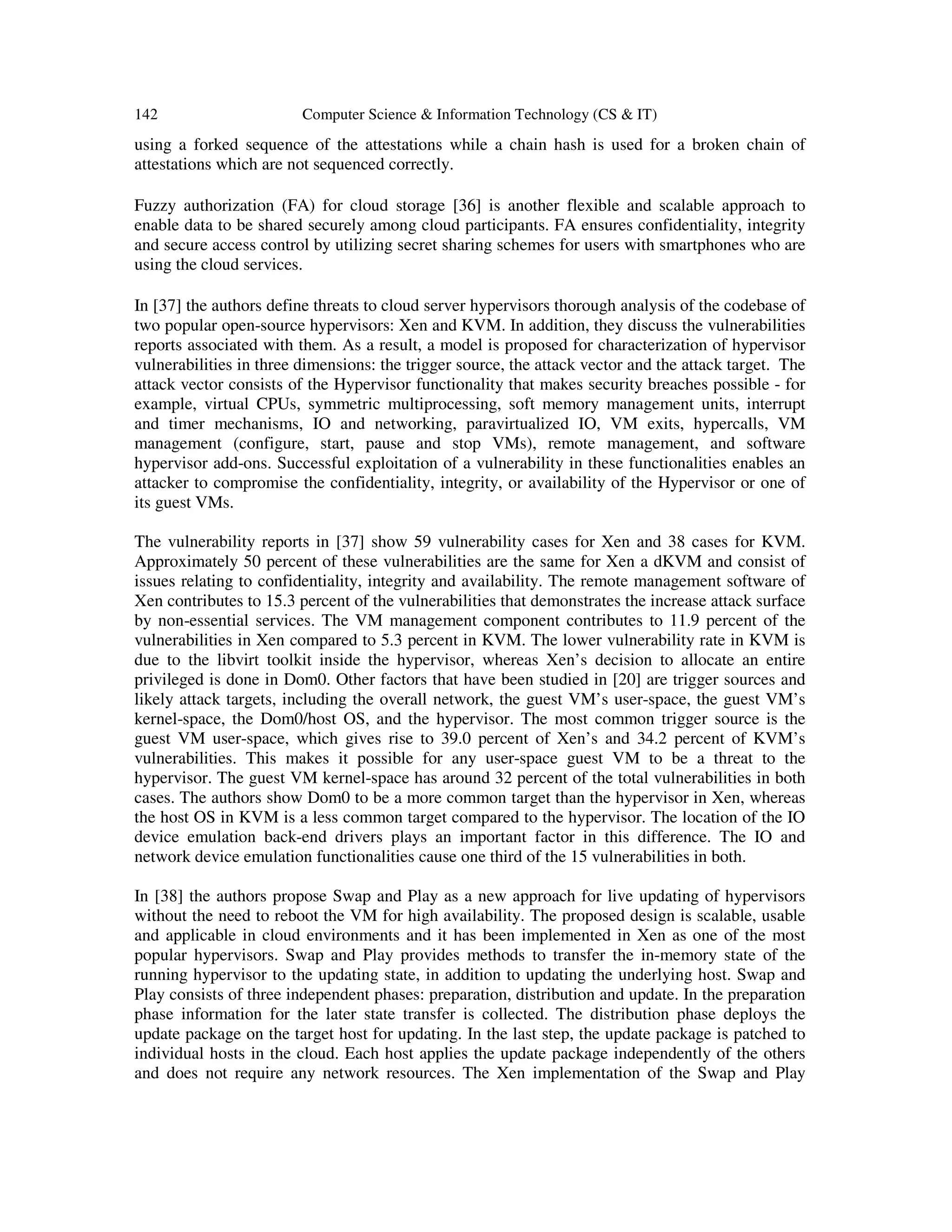 142 Computer Science & Information Technology (CS & IT)
using a forked sequence of the attestations while a chain hash is used for a broken chain of
attestations which are not sequenced correctly.
Fuzzy authorization (FA) for cloud storage [36] is another flexible and scalable approach to
enable data to be shared securely among cloud participants. FA ensures confidentiality, integrity
and secure access control by utilizing secret sharing schemes for users with smartphones who are
using the cloud services.
In [37] the authors define threats to cloud server hypervisors thorough analysis of the codebase of
two popular open-source hypervisors: Xen and KVM. In addition, they discuss the vulnerabilities
reports associated with them. As a result, a model is proposed for characterization of hypervisor
vulnerabilities in three dimensions: the trigger source, the attack vector and the attack target. The
attack vector consists of the Hypervisor functionality that makes security breaches possible - for
example, virtual CPUs, symmetric multiprocessing, soft memory management units, interrupt
and timer mechanisms, IO and networking, paravirtualized IO, VM exits, hypercalls, VM
management (configure, start, pause and stop VMs), remote management, and software
hypervisor add-ons. Successful exploitation of a vulnerability in these functionalities enables an
attacker to compromise the confidentiality, integrity, or availability of the Hypervisor or one of
its guest VMs.
The vulnerability reports in [37] show 59 vulnerability cases for Xen and 38 cases for KVM.
Approximately 50 percent of these vulnerabilities are the same for Xen a dKVM and consist of
issues relating to confidentiality, integrity and availability. The remote management software of
Xen contributes to 15.3 percent of the vulnerabilities that demonstrates the increase attack surface
by non-essential services. The VM management component contributes to 11.9 percent of the
vulnerabilities in Xen compared to 5.3 percent in KVM. The lower vulnerability rate in KVM is
due to the libvirt toolkit inside the hypervisor, whereas Xen’s decision to allocate an entire
privileged is done in Dom0. Other factors that have been studied in [20] are trigger sources and
likely attack targets, including the overall network, the guest VM’s user-space, the guest VM’s
kernel-space, the Dom0/host OS, and the hypervisor. The most common trigger source is the
guest VM user-space, which gives rise to 39.0 percent of Xen’s and 34.2 percent of KVM’s
vulnerabilities. This makes it possible for any user-space guest VM to be a threat to the
hypervisor. The guest VM kernel-space has around 32 percent of the total vulnerabilities in both
cases. The authors show Dom0 to be a more common target than the hypervisor in Xen, whereas
the host OS in KVM is a less common target compared to the hypervisor. The location of the IO
device emulation back-end drivers plays an important factor in this difference. The IO and
network device emulation functionalities cause one third of the 15 vulnerabilities in both.
In [38] the authors propose Swap and Play as a new approach for live updating of hypervisors
without the need to reboot the VM for high availability. The proposed design is scalable, usable
and applicable in cloud environments and it has been implemented in Xen as one of the most
popular hypervisors. Swap and Play provides methods to transfer the in-memory state of the
running hypervisor to the updating state, in addition to updating the underlying host. Swap and
Play consists of three independent phases: preparation, distribution and update. In the preparation
phase information for the later state transfer is collected. The distribution phase deploys the
update package on the target host for updating. In the last step, the update package is patched to
individual hosts in the cloud. Each host applies the update package independently of the others
and does not require any network resources. The Xen implementation of the Swap and Play
 