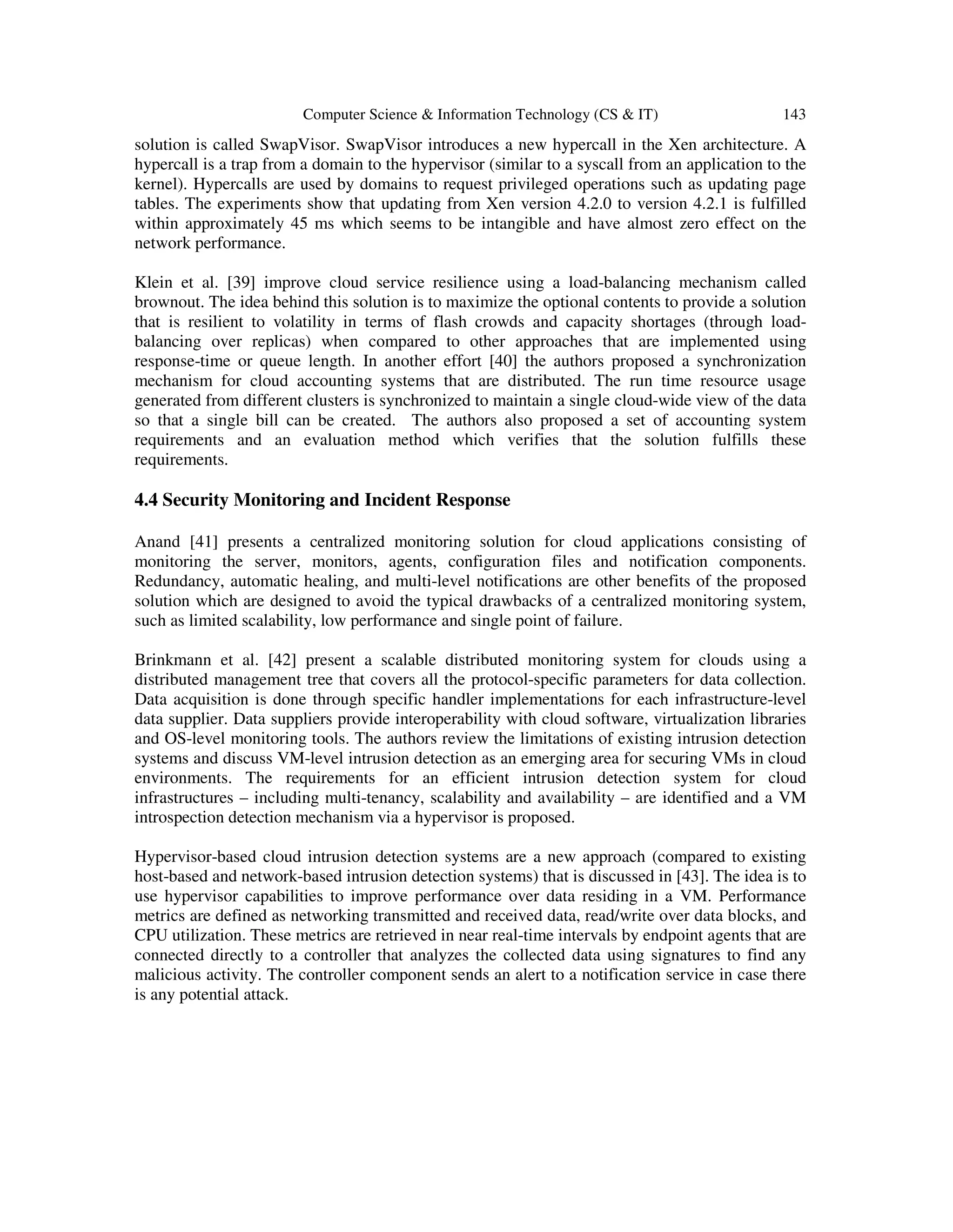 Computer Science & Information Technology (CS & IT) 143
solution is called SwapVisor. SwapVisor introduces a new hypercall in the Xen architecture. A
hypercall is a trap from a domain to the hypervisor (similar to a syscall from an application to the
kernel). Hypercalls are used by domains to request privileged operations such as updating page
tables. The experiments show that updating from Xen version 4.2.0 to version 4.2.1 is fulfilled
within approximately 45 ms which seems to be intangible and have almost zero effect on the
network performance.
Klein et al. [39] improve cloud service resilience using a load-balancing mechanism called
brownout. The idea behind this solution is to maximize the optional contents to provide a solution
that is resilient to volatility in terms of flash crowds and capacity shortages (through load-
balancing over replicas) when compared to other approaches that are implemented using
response-time or queue length. In another effort [40] the authors proposed a synchronization
mechanism for cloud accounting systems that are distributed. The run time resource usage
generated from different clusters is synchronized to maintain a single cloud-wide view of the data
so that a single bill can be created. The authors also proposed a set of accounting system
requirements and an evaluation method which verifies that the solution fulfills these
requirements.
4.4 Security Monitoring and Incident Response
Anand [41] presents a centralized monitoring solution for cloud applications consisting of
monitoring the server, monitors, agents, configuration files and notification components.
Redundancy, automatic healing, and multi-level notifications are other benefits of the proposed
solution which are designed to avoid the typical drawbacks of a centralized monitoring system,
such as limited scalability, low performance and single point of failure.
Brinkmann et al. [42] present a scalable distributed monitoring system for clouds using a
distributed management tree that covers all the protocol-specific parameters for data collection.
Data acquisition is done through specific handler implementations for each infrastructure-level
data supplier. Data suppliers provide interoperability with cloud software, virtualization libraries
and OS-level monitoring tools. The authors review the limitations of existing intrusion detection
systems and discuss VM-level intrusion detection as an emerging area for securing VMs in cloud
environments. The requirements for an efficient intrusion detection system for cloud
infrastructures – including multi-tenancy, scalability and availability – are identified and a VM
introspection detection mechanism via a hypervisor is proposed.
Hypervisor-based cloud intrusion detection systems are a new approach (compared to existing
host-based and network-based intrusion detection systems) that is discussed in [43]. The idea is to
use hypervisor capabilities to improve performance over data residing in a VM. Performance
metrics are defined as networking transmitted and received data, read/write over data blocks, and
CPU utilization. These metrics are retrieved in near real-time intervals by endpoint agents that are
connected directly to a controller that analyzes the collected data using signatures to find any
malicious activity. The controller component sends an alert to a notification service in case there
is any potential attack.
 