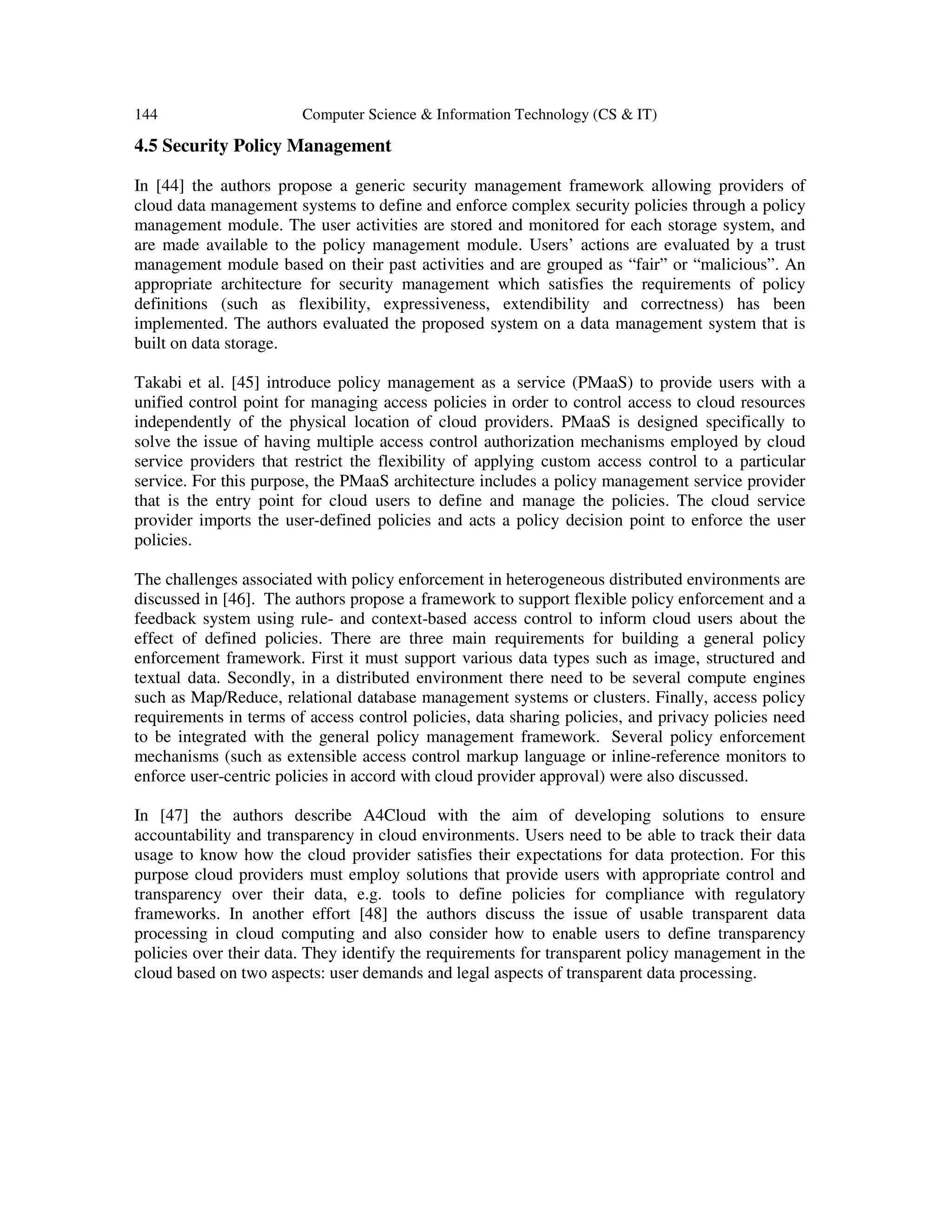144 Computer Science & Information Technology (CS & IT)
4.5 Security Policy Management
In [44] the authors propose a generic security management framework allowing providers of
cloud data management systems to define and enforce complex security policies through a policy
management module. The user activities are stored and monitored for each storage system, and
are made available to the policy management module. Users’ actions are evaluated by a trust
management module based on their past activities and are grouped as “fair” or “malicious”. An
appropriate architecture for security management which satisfies the requirements of policy
definitions (such as flexibility, expressiveness, extendibility and correctness) has been
implemented. The authors evaluated the proposed system on a data management system that is
built on data storage.
Takabi et al. [45] introduce policy management as a service (PMaaS) to provide users with a
unified control point for managing access policies in order to control access to cloud resources
independently of the physical location of cloud providers. PMaaS is designed specifically to
solve the issue of having multiple access control authorization mechanisms employed by cloud
service providers that restrict the flexibility of applying custom access control to a particular
service. For this purpose, the PMaaS architecture includes a policy management service provider
that is the entry point for cloud users to define and manage the policies. The cloud service
provider imports the user-defined policies and acts a policy decision point to enforce the user
policies.
The challenges associated with policy enforcement in heterogeneous distributed environments are
discussed in [46]. The authors propose a framework to support flexible policy enforcement and a
feedback system using rule- and context-based access control to inform cloud users about the
effect of defined policies. There are three main requirements for building a general policy
enforcement framework. First it must support various data types such as image, structured and
textual data. Secondly, in a distributed environment there need to be several compute engines
such as Map/Reduce, relational database management systems or clusters. Finally, access policy
requirements in terms of access control policies, data sharing policies, and privacy policies need
to be integrated with the general policy management framework. Several policy enforcement
mechanisms (such as extensible access control markup language or inline-reference monitors to
enforce user-centric policies in accord with cloud provider approval) were also discussed.
In [47] the authors describe A4Cloud with the aim of developing solutions to ensure
accountability and transparency in cloud environments. Users need to be able to track their data
usage to know how the cloud provider satisfies their expectations for data protection. For this
purpose cloud providers must employ solutions that provide users with appropriate control and
transparency over their data, e.g. tools to define policies for compliance with regulatory
frameworks. In another effort [48] the authors discuss the issue of usable transparent data
processing in cloud computing and also consider how to enable users to define transparency
policies over their data. They identify the requirements for transparent policy management in the
cloud based on two aspects: user demands and legal aspects of transparent data processing.
 