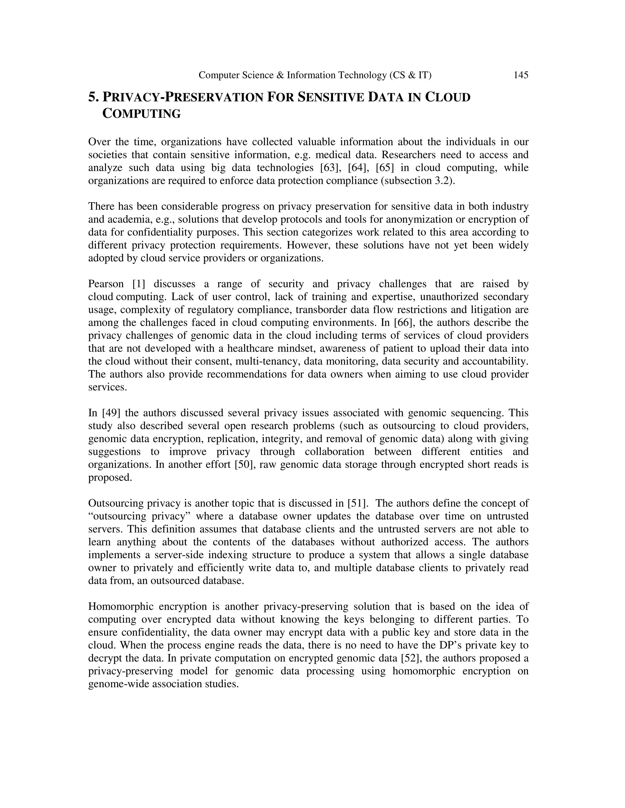 Computer Science & Information Technology (CS & IT) 145
5. PRIVACY-PRESERVATION FOR SENSITIVE DATA IN CLOUD
COMPUTING
Over the time, organizations have collected valuable information about the individuals in our
societies that contain sensitive information, e.g. medical data. Researchers need to access and
analyze such data using big data technologies [63], [64], [65] in cloud computing, while
organizations are required to enforce data protection compliance (subsection 3.2).
There has been considerable progress on privacy preservation for sensitive data in both industry
and academia, e.g., solutions that develop protocols and tools for anonymization or encryption of
data for confidentiality purposes. This section categorizes work related to this area according to
different privacy protection requirements. However, these solutions have not yet been widely
adopted by cloud service providers or organizations.
Pearson [1] discusses a range of security and privacy challenges that are raised by
cloud computing. Lack of user control, lack of training and expertise, unauthorized secondary
usage, complexity of regulatory compliance, transborder data flow restrictions and litigation are
among the challenges faced in cloud computing environments. In [66], the authors describe the
privacy challenges of genomic data in the cloud including terms of services of cloud providers
that are not developed with a healthcare mindset, awareness of patient to upload their data into
the cloud without their consent, multi-tenancy, data monitoring, data security and accountability.
The authors also provide recommendations for data owners when aiming to use cloud provider
services.
In [49] the authors discussed several privacy issues associated with genomic sequencing. This
study also described several open research problems (such as outsourcing to cloud providers,
genomic data encryption, replication, integrity, and removal of genomic data) along with giving
suggestions to improve privacy through collaboration between different entities and
organizations. In another effort [50], raw genomic data storage through encrypted short reads is
proposed.
Outsourcing privacy is another topic that is discussed in [51]. The authors define the concept of
“outsourcing privacy” where a database owner updates the database over time on untrusted
servers. This definition assumes that database clients and the untrusted servers are not able to
learn anything about the contents of the databases without authorized access. The authors
implements a server-side indexing structure to produce a system that allows a single database
owner to privately and efficiently write data to, and multiple database clients to privately read
data from, an outsourced database.
Homomorphic encryption is another privacy-preserving solution that is based on the idea of
computing over encrypted data without knowing the keys belonging to different parties. To
ensure confidentiality, the data owner may encrypt data with a public key and store data in the
cloud. When the process engine reads the data, there is no need to have the DP’s private key to
decrypt the data. In private computation on encrypted genomic data [52], the authors proposed a
privacy-preserving model for genomic data processing using homomorphic encryption on
genome-wide association studies.
 