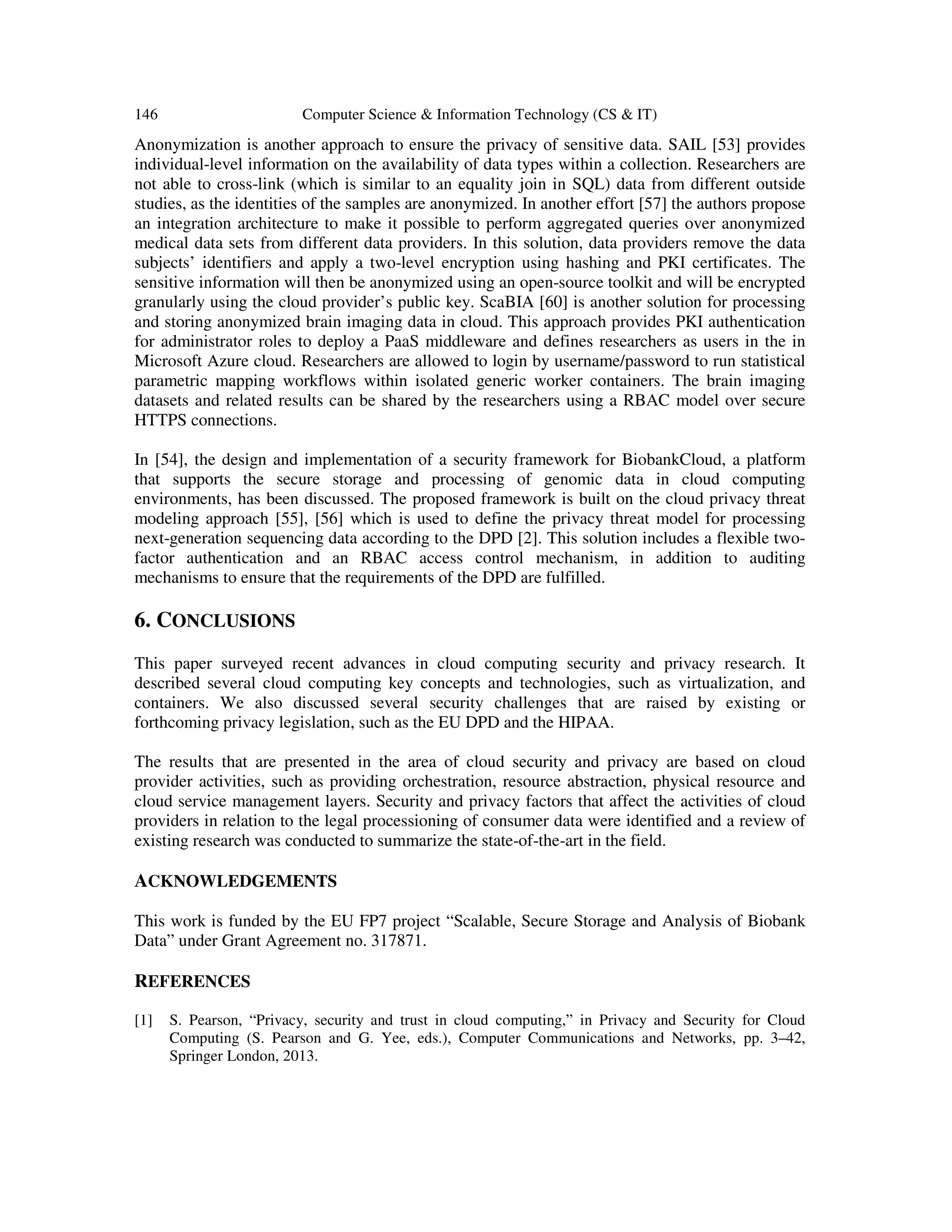 146 Computer Science & Information Technology (CS & IT)
Anonymization is another approach to ensure the privacy of sensitive data. SAIL [53] provides
individual-level information on the availability of data types within a collection. Researchers are
not able to cross-link (which is similar to an equality join in SQL) data from different outside
studies, as the identities of the samples are anonymized. In another effort [57] the authors propose
an integration architecture to make it possible to perform aggregated queries over anonymized
medical data sets from different data providers. In this solution, data providers remove the data
subjects’ identifiers and apply a two-level encryption using hashing and PKI certificates. The
sensitive information will then be anonymized using an open-source toolkit and will be encrypted
granularly using the cloud provider’s public key. ScaBIA [60] is another solution for processing
and storing anonymized brain imaging data in cloud. This approach provides PKI authentication
for administrator roles to deploy a PaaS middleware and defines researchers as users in the in
Microsoft Azure cloud. Researchers are allowed to login by username/password to run statistical
parametric mapping workflows within isolated generic worker containers. The brain imaging
datasets and related results can be shared by the researchers using a RBAC model over secure
HTTPS connections.
In [54], the design and implementation of a security framework for BiobankCloud, a platform
that supports the secure storage and processing of genomic data in cloud computing
environments, has been discussed. The proposed framework is built on the cloud privacy threat
modeling approach [55], [56] which is used to define the privacy threat model for processing
next-generation sequencing data according to the DPD [2]. This solution includes a flexible two-
factor authentication and an RBAC access control mechanism, in addition to auditing
mechanisms to ensure that the requirements of the DPD are fulfilled.
6. CONCLUSIONS
This paper surveyed recent advances in cloud computing security and privacy research. It
described several cloud computing key concepts and technologies, such as virtualization, and
containers. We also discussed several security challenges that are raised by existing or
forthcoming privacy legislation, such as the EU DPD and the HIPAA.
The results that are presented in the area of cloud security and privacy are based on cloud
provider activities, such as providing orchestration, resource abstraction, physical resource and
cloud service management layers. Security and privacy factors that affect the activities of cloud
providers in relation to the legal processioning of consumer data were identified and a review of
existing research was conducted to summarize the state-of-the-art in the field.
ACKNOWLEDGEMENTS
This work is funded by the EU FP7 project “Scalable, Secure Storage and Analysis of Biobank
Data” under Grant Agreement no. 317871.
REFERENCES
[1] S. Pearson, “Privacy, security and trust in cloud computing,” in Privacy and Security for Cloud
Computing (S. Pearson and G. Yee, eds.), Computer Communications and Networks, pp. 3–42,
Springer London, 2013.
 