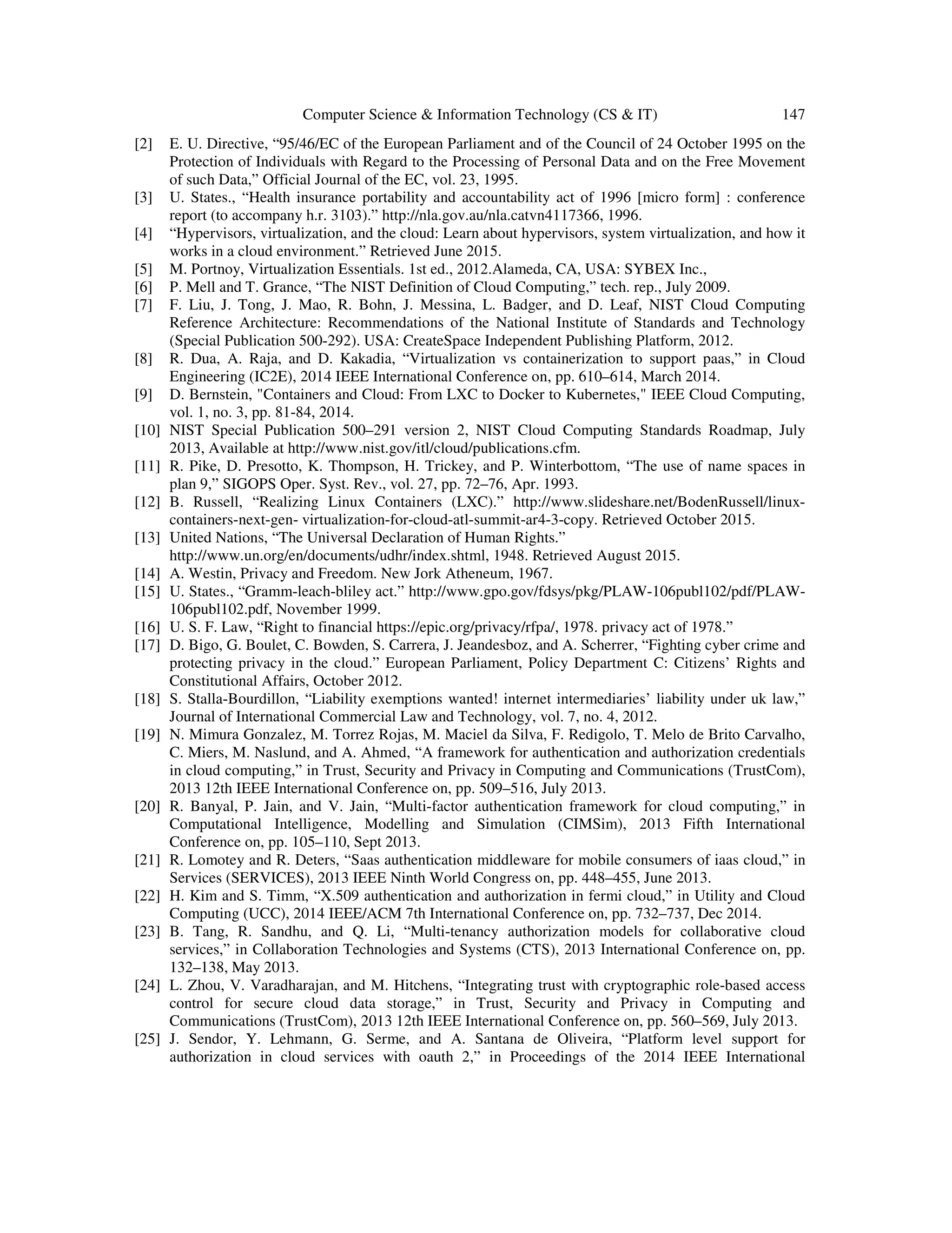 Computer Science & Information Technology (CS & IT) 147
[2] E. U. Directive, “95/46/EC of the European Parliament and of the Council of 24 October 1995 on the
Protection of Individuals with Regard to the Processing of Personal Data and on the Free Movement
of such Data,” Official Journal of the EC, vol. 23, 1995.
[3] U. States., “Health insurance portability and accountability act of 1996 [micro form] : conference
report (to accompany h.r. 3103).” http://nla.gov.au/nla.catvn4117366, 1996.
[4] “Hypervisors, virtualization, and the cloud: Learn about hypervisors, system virtualization, and how it
works in a cloud environment.” Retrieved June 2015.
[5] M. Portnoy, Virtualization Essentials. 1st ed., 2012.Alameda, CA, USA: SYBEX Inc.,
[6] P. Mell and T. Grance, “The NIST Definition of Cloud Computing,” tech. rep., July 2009.
[7] F. Liu, J. Tong, J. Mao, R. Bohn, J. Messina, L. Badger, and D. Leaf, NIST Cloud Computing
Reference Architecture: Recommendations of the National Institute of Standards and Technology
(Special Publication 500-292). USA: CreateSpace Independent Publishing Platform, 2012.
[8] R. Dua, A. Raja, and D. Kakadia, “Virtualization vs containerization to support paas,” in Cloud
Engineering (IC2E), 2014 IEEE International Conference on, pp. 610–614, March 2014.
[9] D. Bernstein, "Containers and Cloud: From LXC to Docker to Kubernetes," IEEE Cloud Computing,
vol. 1, no. 3, pp. 81-84, 2014.
[10] NIST Special Publication 500–291 version 2, NIST Cloud Computing Standards Roadmap, July
2013, Available at http://www.nist.gov/itl/cloud/publications.cfm.
[11] R. Pike, D. Presotto, K. Thompson, H. Trickey, and P. Winterbottom, “The use of name spaces in
plan 9,” SIGOPS Oper. Syst. Rev., vol. 27, pp. 72–76, Apr. 1993.
[12] B. Russell, “Realizing Linux Containers (LXC).” http://www.slideshare.net/BodenRussell/linux-
containers-next-gen- virtualization-for-cloud-atl-summit-ar4-3-copy. Retrieved October 2015.
[13] United Nations, “The Universal Declaration of Human Rights.”
http://www.un.org/en/documents/udhr/index.shtml, 1948. Retrieved August 2015.
[14] A. Westin, Privacy and Freedom. New Jork Atheneum, 1967.
[15] U. States., “Gramm-leach-bliley act.” http://www.gpo.gov/fdsys/pkg/PLAW-106publ102/pdf/PLAW-
106publ102.pdf, November 1999.
[16] U. S. F. Law, “Right to financial https://epic.org/privacy/rfpa/, 1978. privacy act of 1978.”
[17] D. Bigo, G. Boulet, C. Bowden, S. Carrera, J. Jeandesboz, and A. Scherrer, “Fighting cyber crime and
protecting privacy in the cloud.” European Parliament, Policy Department C: Citizens’ Rights and
Constitutional Affairs, October 2012.
[18] S. Stalla-Bourdillon, “Liability exemptions wanted! internet intermediaries’ liability under uk law,”
Journal of International Commercial Law and Technology, vol. 7, no. 4, 2012.
[19] N. Mimura Gonzalez, M. Torrez Rojas, M. Maciel da Silva, F. Redigolo, T. Melo de Brito Carvalho,
C. Miers, M. Naslund, and A. Ahmed, “A framework for authentication and authorization credentials
in cloud computing,” in Trust, Security and Privacy in Computing and Communications (TrustCom),
2013 12th IEEE International Conference on, pp. 509–516, July 2013.
[20] R. Banyal, P. Jain, and V. Jain, “Multi-factor authentication framework for cloud computing,” in
Computational Intelligence, Modelling and Simulation (CIMSim), 2013 Fifth International
Conference on, pp. 105–110, Sept 2013.
[21] R. Lomotey and R. Deters, “Saas authentication middleware for mobile consumers of iaas cloud,” in
Services (SERVICES), 2013 IEEE Ninth World Congress on, pp. 448–455, June 2013.
[22] H. Kim and S. Timm, “X.509 authentication and authorization in fermi cloud,” in Utility and Cloud
Computing (UCC), 2014 IEEE/ACM 7th International Conference on, pp. 732–737, Dec 2014.
[23] B. Tang, R. Sandhu, and Q. Li, “Multi-tenancy authorization models for collaborative cloud
services,” in Collaboration Technologies and Systems (CTS), 2013 International Conference on, pp.
132–138, May 2013.
[24] L. Zhou, V. Varadharajan, and M. Hitchens, “Integrating trust with cryptographic role-based access
control for secure cloud data storage,” in Trust, Security and Privacy in Computing and
Communications (TrustCom), 2013 12th IEEE International Conference on, pp. 560–569, July 2013.
[25] J. Sendor, Y. Lehmann, G. Serme, and A. Santana de Oliveira, “Platform level support for
authorization in cloud services with oauth 2,” in Proceedings of the 2014 IEEE International
 
