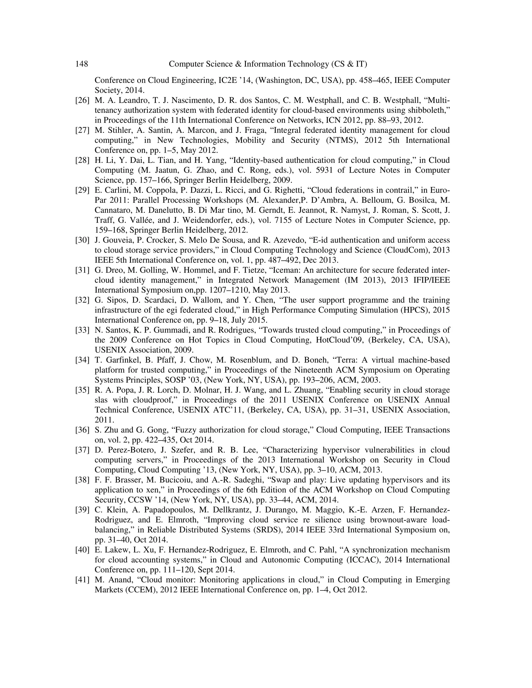 148 Computer Science & Information Technology (CS & IT)
Conference on Cloud Engineering, IC2E ’14, (Washington, DC, USA), pp. 458–465, IEEE Computer
Society, 2014.
[26] M. A. Leandro, T. J. Nascimento, D. R. dos Santos, C. M. Westphall, and C. B. Westphall, “Multi-
tenancy authorization system with federated identity for cloud-based environments using shibboleth,”
in Proceedings of the 11th International Conference on Networks, ICN 2012, pp. 88–93, 2012.
[27] M. Stihler, A. Santin, A. Marcon, and J. Fraga, “Integral federated identity management for cloud
computing,” in New Technologies, Mobility and Security (NTMS), 2012 5th International
Conference on, pp. 1–5, May 2012.
[28] H. Li, Y. Dai, L. Tian, and H. Yang, “Identity-based authentication for cloud computing,” in Cloud
Computing (M. Jaatun, G. Zhao, and C. Rong, eds.), vol. 5931 of Lecture Notes in Computer
Science, pp. 157–166, Springer Berlin Heidelberg, 2009.
[29] E. Carlini, M. Coppola, P. Dazzi, L. Ricci, and G. Righetti, “Cloud federations in contrail,” in Euro-
Par 2011: Parallel Processing Workshops (M. Alexander,P. D’Ambra, A. Belloum, G. Bosilca, M.
Cannataro, M. Danelutto, B. Di Mar tino, M. Gerndt, E. Jeannot, R. Namyst, J. Roman, S. Scott, J.
Traff, G. Vallée, and J. Weidendorfer, eds.), vol. 7155 of Lecture Notes in Computer Science, pp.
159–168, Springer Berlin Heidelberg, 2012.
[30] J. Gouveia, P. Crocker, S. Melo De Sousa, and R. Azevedo, “E-id authentication and uniform access
to cloud storage service providers,” in Cloud Computing Technology and Science (CloudCom), 2013
IEEE 5th International Conference on, vol. 1, pp. 487–492, Dec 2013.
[31] G. Dreo, M. Golling, W. Hommel, and F. Tietze, “Iceman: An architecture for secure federated inter-
cloud identity management,” in Integrated Network Management (IM 2013), 2013 IFIP/IEEE
International Symposium on,pp. 1207–1210, May 2013.
[32] G. Sipos, D. Scardaci, D. Wallom, and Y. Chen, “The user support programme and the training
infrastructure of the egi federated cloud,” in High Performance Computing Simulation (HPCS), 2015
International Conference on, pp. 9–18, July 2015.
[33] N. Santos, K. P. Gummadi, and R. Rodrigues, “Towards trusted cloud computing,” in Proceedings of
the 2009 Conference on Hot Topics in Cloud Computing, HotCloud’09, (Berkeley, CA, USA),
USENIX Association, 2009.
[34] T. Garfinkel, B. Pfaff, J. Chow, M. Rosenblum, and D. Boneh, “Terra: A virtual machine-based
platform for trusted computing,” in Proceedings of the Nineteenth ACM Symposium on Operating
Systems Principles, SOSP ’03, (New York, NY, USA), pp. 193–206, ACM, 2003.
[35] R. A. Popa, J. R. Lorch, D. Molnar, H. J. Wang, and L. Zhuang, “Enabling security in cloud storage
slas with cloudproof,” in Proceedings of the 2011 USENIX Conference on USENIX Annual
Technical Conference, USENIX ATC’11, (Berkeley, CA, USA), pp. 31–31, USENIX Association,
2011.
[36] S. Zhu and G. Gong, “Fuzzy authorization for cloud storage,” Cloud Computing, IEEE Transactions
on, vol. 2, pp. 422–435, Oct 2014.
[37] D. Perez-Botero, J. Szefer, and R. B. Lee, “Characterizing hypervisor vulnerabilities in cloud
computing servers,” in Proceedings of the 2013 International Workshop on Security in Cloud
Computing, Cloud Computing ’13, (New York, NY, USA), pp. 3–10, ACM, 2013.
[38] F. F. Brasser, M. Bucicoiu, and A.-R. Sadeghi, “Swap and play: Live updating hypervisors and its
application to xen,” in Proceedings of the 6th Edition of the ACM Workshop on Cloud Computing
Security, CCSW ’14, (New York, NY, USA), pp. 33–44, ACM, 2014.
[39] C. Klein, A. Papadopoulos, M. Dellkrantz, J. Durango, M. Maggio, K.-E. Arzen, F. Hernandez-
Rodriguez, and E. Elmroth, “Improving cloud service re silience using brownout-aware load-
balancing,” in Reliable Distributed Systems (SRDS), 2014 IEEE 33rd International Symposium on,
pp. 31–40, Oct 2014.
[40] E. Lakew, L. Xu, F. Hernandez-Rodriguez, E. Elmroth, and C. Pahl, “A synchronization mechanism
for cloud accounting systems,” in Cloud and Autonomic Computing (ICCAC), 2014 International
Conference on, pp. 111–120, Sept 2014.
[41] M. Anand, “Cloud monitor: Monitoring applications in cloud,” in Cloud Computing in Emerging
Markets (CCEM), 2012 IEEE International Conference on, pp. 1–4, Oct 2012.
 