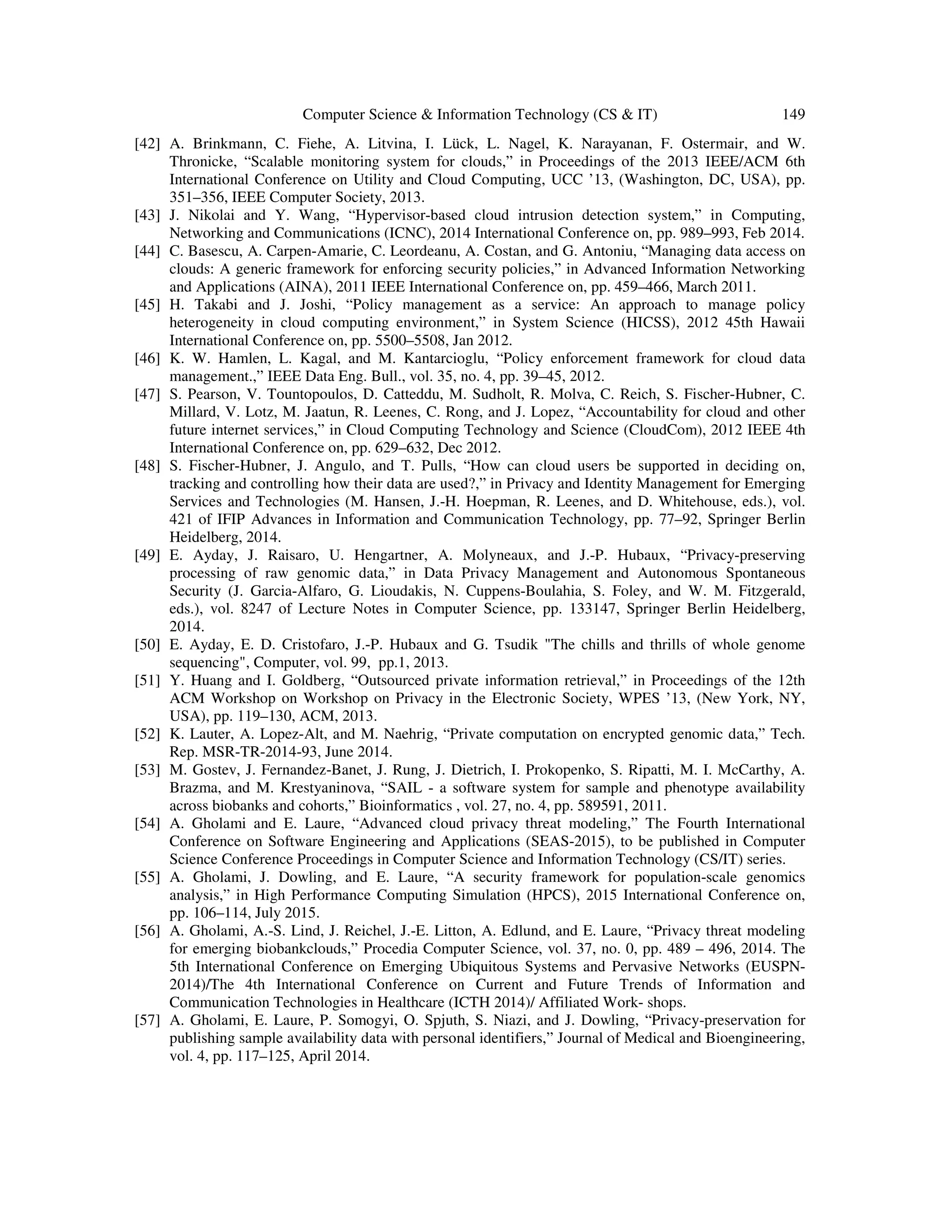 Computer Science & Information Technology (CS & IT) 149
[42] A. Brinkmann, C. Fiehe, A. Litvina, I. Lück, L. Nagel, K. Narayanan, F. Ostermair, and W.
Thronicke, “Scalable monitoring system for clouds,” in Proceedings of the 2013 IEEE/ACM 6th
International Conference on Utility and Cloud Computing, UCC ’13, (Washington, DC, USA), pp.
351–356, IEEE Computer Society, 2013.
[43] J. Nikolai and Y. Wang, “Hypervisor-based cloud intrusion detection system,” in Computing,
Networking and Communications (ICNC), 2014 International Conference on, pp. 989–993, Feb 2014.
[44] C. Basescu, A. Carpen-Amarie, C. Leordeanu, A. Costan, and G. Antoniu, “Managing data access on
clouds: A generic framework for enforcing security policies,” in Advanced Information Networking
and Applications (AINA), 2011 IEEE International Conference on, pp. 459–466, March 2011.
[45] H. Takabi and J. Joshi, “Policy management as a service: An approach to manage policy
heterogeneity in cloud computing environment,” in System Science (HICSS), 2012 45th Hawaii
International Conference on, pp. 5500–5508, Jan 2012.
[46] K. W. Hamlen, L. Kagal, and M. Kantarcioglu, “Policy enforcement framework for cloud data
management.,” IEEE Data Eng. Bull., vol. 35, no. 4, pp. 39–45, 2012.
[47] S. Pearson, V. Tountopoulos, D. Catteddu, M. Sudholt, R. Molva, C. Reich, S. Fischer-Hubner, C.
Millard, V. Lotz, M. Jaatun, R. Leenes, C. Rong, and J. Lopez, “Accountability for cloud and other
future internet services,” in Cloud Computing Technology and Science (CloudCom), 2012 IEEE 4th
International Conference on, pp. 629–632, Dec 2012.
[48] S. Fischer-Hubner, J. Angulo, and T. Pulls, “How can cloud users be supported in deciding on,
tracking and controlling how their data are used?,” in Privacy and Identity Management for Emerging
Services and Technologies (M. Hansen, J.-H. Hoepman, R. Leenes, and D. Whitehouse, eds.), vol.
421 of IFIP Advances in Information and Communication Technology, pp. 77–92, Springer Berlin
Heidelberg, 2014.
[49] E. Ayday, J. Raisaro, U. Hengartner, A. Molyneaux, and J.-P. Hubaux, “Privacy-preserving
processing of raw genomic data,” in Data Privacy Management and Autonomous Spontaneous
Security (J. Garcia-Alfaro, G. Lioudakis, N. Cuppens-Boulahia, S. Foley, and W. M. Fitzgerald,
eds.), vol. 8247 of Lecture Notes in Computer Science, pp. 133147, Springer Berlin Heidelberg,
2014.
[50] E. Ayday, E. D. Cristofaro, J.-P. Hubaux and G. Tsudik "The chills and thrills of whole genome
sequencing", Computer, vol. 99, pp.1, 2013.
[51] Y. Huang and I. Goldberg, “Outsourced private information retrieval,” in Proceedings of the 12th
ACM Workshop on Workshop on Privacy in the Electronic Society, WPES ’13, (New York, NY,
USA), pp. 119–130, ACM, 2013.
[52] K. Lauter, A. Lopez-Alt, and M. Naehrig, “Private computation on encrypted genomic data,” Tech.
Rep. MSR-TR-2014-93, June 2014.
[53] M. Gostev, J. Fernandez-Banet, J. Rung, J. Dietrich, I. Prokopenko, S. Ripatti, M. I. McCarthy, A.
Brazma, and M. Krestyaninova, “SAIL - a software system for sample and phenotype availability
across biobanks and cohorts,” Bioinformatics , vol. 27, no. 4, pp. 589591, 2011.
[54] A. Gholami and E. Laure, “Advanced cloud privacy threat modeling,” The Fourth International
Conference on Software Engineering and Applications (SEAS-2015), to be published in Computer
Science Conference Proceedings in Computer Science and Information Technology (CS/IT) series.
[55] A. Gholami, J. Dowling, and E. Laure, “A security framework for population-scale genomics
analysis,” in High Performance Computing Simulation (HPCS), 2015 International Conference on,
pp. 106–114, July 2015.
[56] A. Gholami, A.-S. Lind, J. Reichel, J.-E. Litton, A. Edlund, and E. Laure, “Privacy threat modeling
for emerging biobankclouds,” Procedia Computer Science, vol. 37, no. 0, pp. 489 – 496, 2014. The
5th International Conference on Emerging Ubiquitous Systems and Pervasive Networks (EUSPN-
2014)/The 4th International Conference on Current and Future Trends of Information and
Communication Technologies in Healthcare (ICTH 2014)/ Affiliated Work- shops.
[57] A. Gholami, E. Laure, P. Somogyi, O. Spjuth, S. Niazi, and J. Dowling, “Privacy-preservation for
publishing sample availability data with personal identifiers,” Journal of Medical and Bioengineering,
vol. 4, pp. 117–125, April 2014.
 