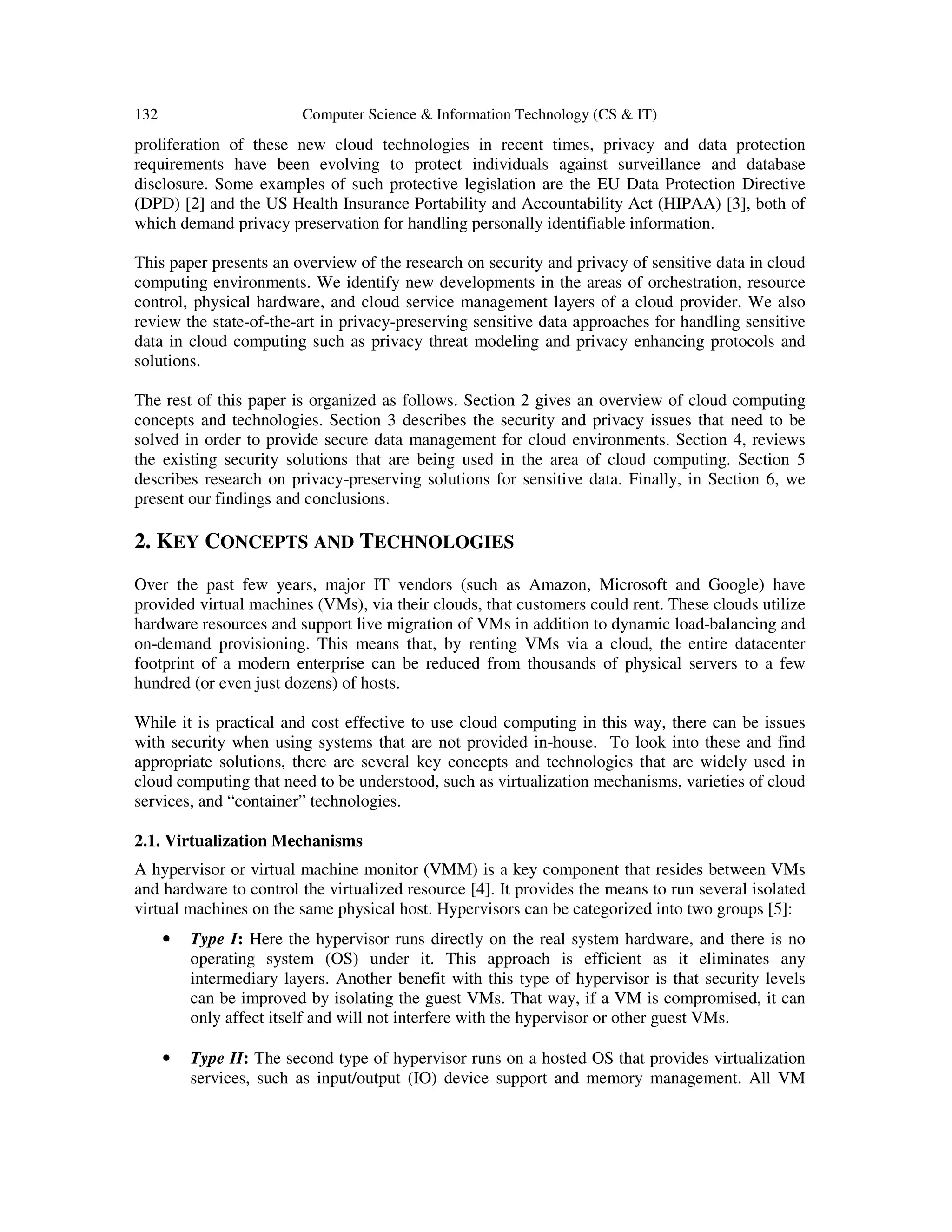 132 Computer Science & Information Technology (CS & IT)
proliferation of these new cloud technologies in recent times, privacy and data protection
requirements have been evolving to protect individuals against surveillance and database
disclosure. Some examples of such protective legislation are the EU Data Protection Directive
(DPD) [2] and the US Health Insurance Portability and Accountability Act (HIPAA) [3], both of
which demand privacy preservation for handling personally identifiable information.
This paper presents an overview of the research on security and privacy of sensitive data in cloud
computing environments. We identify new developments in the areas of orchestration, resource
control, physical hardware, and cloud service management layers of a cloud provider. We also
review the state-of-the-art in privacy-preserving sensitive data approaches for handling sensitive
data in cloud computing such as privacy threat modeling and privacy enhancing protocols and
solutions.
The rest of this paper is organized as follows. Section 2 gives an overview of cloud computing
concepts and technologies. Section 3 describes the security and privacy issues that need to be
solved in order to provide secure data management for cloud environments. Section 4, reviews
the existing security solutions that are being used in the area of cloud computing. Section 5
describes research on privacy-preserving solutions for sensitive data. Finally, in Section 6, we
present our findings and conclusions.
2. KEY CONCEPTS AND TECHNOLOGIES
Over the past few years, major IT vendors (such as Amazon, Microsoft and Google) have
provided virtual machines (VMs), via their clouds, that customers could rent. These clouds utilize
hardware resources and support live migration of VMs in addition to dynamic load-balancing and
on-demand provisioning. This means that, by renting VMs via a cloud, the entire datacenter
footprint of a modern enterprise can be reduced from thousands of physical servers to a few
hundred (or even just dozens) of hosts.
While it is practical and cost effective to use cloud computing in this way, there can be issues
with security when using systems that are not provided in-house. To look into these and find
appropriate solutions, there are several key concepts and technologies that are widely used in
cloud computing that need to be understood, such as virtualization mechanisms, varieties of cloud
services, and “container” technologies.
2.1. Virtualization Mechanisms
A hypervisor or virtual machine monitor (VMM) is a key component that resides between VMs
and hardware to control the virtualized resource [4]. It provides the means to run several isolated
virtual machines on the same physical host. Hypervisors can be categorized into two groups [5]:
• Type I: Here the hypervisor runs directly on the real system hardware, and there is no
operating system (OS) under it. This approach is efficient as it eliminates any
intermediary layers. Another benefit with this type of hypervisor is that security levels
can be improved by isolating the guest VMs. That way, if a VM is compromised, it can
only affect itself and will not interfere with the hypervisor or other guest VMs.
• Type II: The second type of hypervisor runs on a hosted OS that provides virtualization
services, such as input/output (IO) device support and memory management. All VM
 