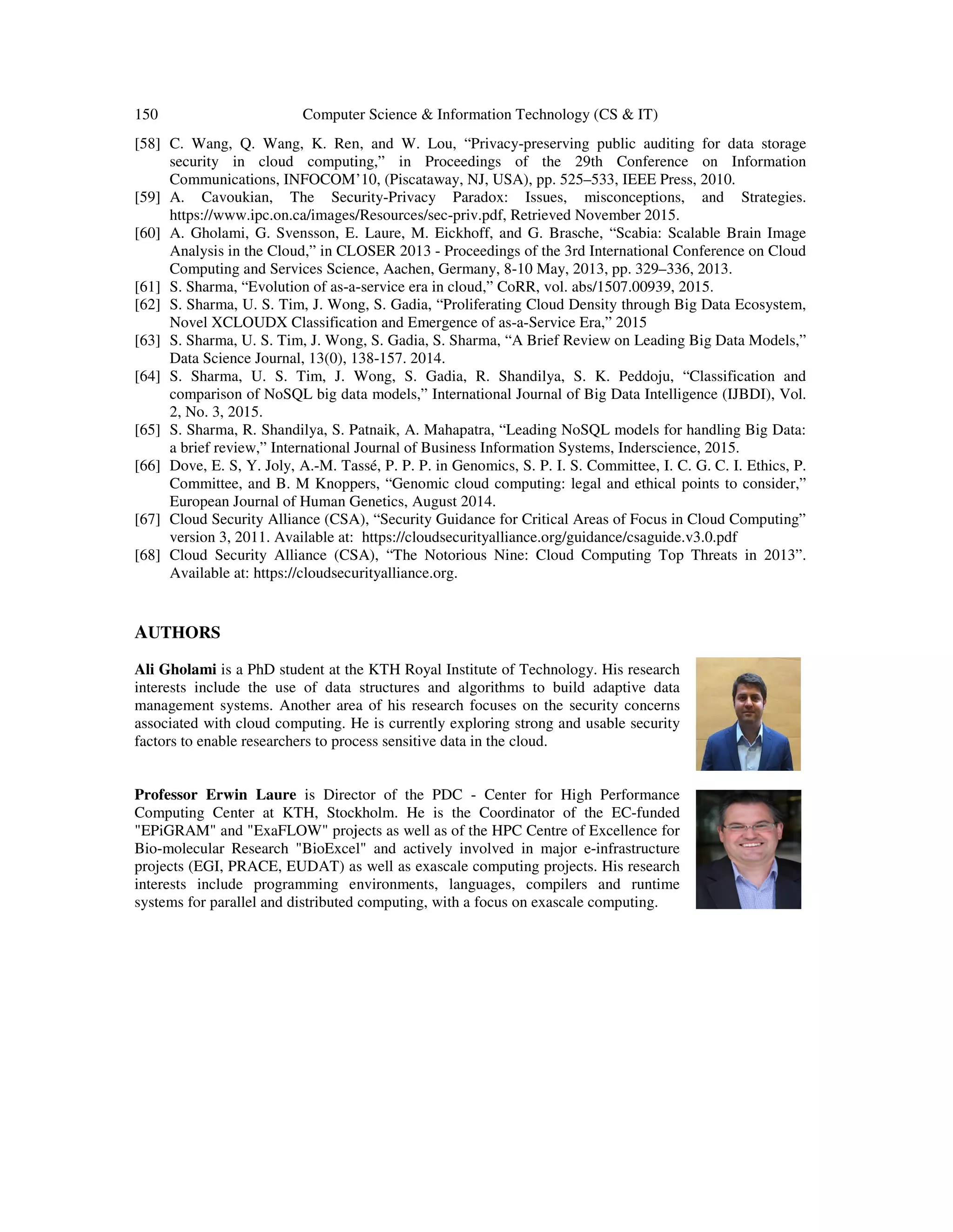 150 Computer Science & Information Technology (CS & IT)
[58] C. Wang, Q. Wang, K. Ren, and W. Lou, “Privacy
security in cloud computing,” in
Communications, INFOCOM’10, (Piscataway, NJ, USA), pp. 525
[59] A. Cavoukian, The Security
https://www.ipc.on.ca/images/Resou
[60] A. Gholami, G. Svensson, E. Laure, M. Eickhoff, and G. Brasche, “Scabia: Scalable Brain Image
Analysis in the Cloud,” in CLOSER 2013
Computing and Services Science, Aachen, Germany, 8
[61] S. Sharma, “Evolution of as-a-
[62] S. Sharma, U. S. Tim, J. Wong, S. Gadia, “Proliferating Cloud Density through Big Data Eco
Novel XCLOUDX Classification and Emergence of as
[63] S. Sharma, U. S. Tim, J. Wong, S. Gadia, S. Sharma, “A Brief Review on Leading Big Data Models,”
Data Science Journal, 13(0), 138
[64] S. Sharma, U. S. Tim, J. W
comparison of NoSQL big data models,” International Journal of Big Data Intelligence (IJBDI), Vol.
2, No. 3, 2015.
[65] S. Sharma, R. Shandilya, S. Patnaik, A. Mahapatra, “Leading NoSQL models
a brief review,” International Journal of Business Information Systems, Inderscience, 2015.
[66] Dove, E. S, Y. Joly, A.-M. Tassé, P. P. P. in Genomics, S. P. I. S. Committee, I. C. G. C. I. Ethics, P.
Committee, and B. M Knoppers,
European Journal of Human Genetics, August 2014.
[67] Cloud Security Alliance (CSA), “Security Guidance for Critical Areas of Focus in Cloud Computing”
version 3, 2011. Available at: https:/
[68] Cloud Security Alliance (CSA), “The Notorious Nine: Cloud Computing Top Threats in 2013”.
Available at: https://cloudsecurityalliance.org
AUTHORS
Ali Gholami is a PhD student at the KTH Royal Institute of Technology. His research
interests include the use of data structures and algorithms to build adaptive data
management systems. Another area of his research focuses on the security concerns
associated with cloud computing. He is currently exploring strong and usable security
factors to enable researchers to process sensitive data in the cloud.
Professor Erwin Laure is Director of the PDC
Computing Center at KTH, Stockholm. He i
"EPiGRAM" and "ExaFLOW" projects as well as of the HPC Centre of Excellence for
Bio-molecular Research "BioExcel" and actively involved in major e
projects (EGI, PRACE, EUDAT) as well as exascale computing
interests include programming environments, languages, compilers and runtime
systems for parallel and distributed computing, with a focus on exascale computing.
Computer Science & Information Technology (CS & IT)
C. Wang, Q. Wang, K. Ren, and W. Lou, “Privacy-preserving public auditing for data storage
security in cloud computing,” in Proceedings of the 29th Conference on Information
Communications, INFOCOM’10, (Piscataway, NJ, USA), pp. 525–533, IEEE Press, 2010.
A. Cavoukian, The Security-Privacy Paradox: Issues, misconceptions, and Strategies.
https://www.ipc.on.ca/images/Resources/sec-priv.pdf, Retrieved November 2015.
A. Gholami, G. Svensson, E. Laure, M. Eickhoff, and G. Brasche, “Scabia: Scalable Brain Image
Analysis in the Cloud,” in CLOSER 2013 - Proceedings of the 3rd International Conference on Cloud
ervices Science, Aachen, Germany, 8-10 May, 2013, pp. 329–336, 2013.
-service era in cloud,” CoRR, vol. abs/1507.00939, 2015.
S. Sharma, U. S. Tim, J. Wong, S. Gadia, “Proliferating Cloud Density through Big Data Eco
Novel XCLOUDX Classification and Emergence of as-a-Service Era,” 2015
S. Sharma, U. S. Tim, J. Wong, S. Gadia, S. Sharma, “A Brief Review on Leading Big Data Models,”
Data Science Journal, 13(0), 138-157. 2014.
S. Sharma, U. S. Tim, J. Wong, S. Gadia, R. Shandilya, S. K. Peddoju, “Classification and
comparison of NoSQL big data models,” International Journal of Big Data Intelligence (IJBDI), Vol.
S. Sharma, R. Shandilya, S. Patnaik, A. Mahapatra, “Leading NoSQL models for handling Big Data:
a brief review,” International Journal of Business Information Systems, Inderscience, 2015.
M. Tassé, P. P. P. in Genomics, S. P. I. S. Committee, I. C. G. C. I. Ethics, P.
Committee, and B. M Knoppers, “Genomic cloud computing: legal and ethical points to consider,”
European Journal of Human Genetics, August 2014.
Cloud Security Alliance (CSA), “Security Guidance for Critical Areas of Focus in Cloud Computing”
version 3, 2011. Available at: https://cloudsecurityalliance.org/guidance/csaguide.v3.0.pdf
Cloud Security Alliance (CSA), “The Notorious Nine: Cloud Computing Top Threats in 2013”.
https://cloudsecurityalliance.org.
is a PhD student at the KTH Royal Institute of Technology. His research
interests include the use of data structures and algorithms to build adaptive data
management systems. Another area of his research focuses on the security concerns
oud computing. He is currently exploring strong and usable security
factors to enable researchers to process sensitive data in the cloud.
is Director of the PDC - Center for High Performance
Computing Center at KTH, Stockholm. He is the Coordinator of the EC-funded
"EPiGRAM" and "ExaFLOW" projects as well as of the HPC Centre of Excellence for
molecular Research "BioExcel" and actively involved in major e-infrastructure
projects (EGI, PRACE, EUDAT) as well as exascale computing projects. His research
interests include programming environments, languages, compilers and runtime
systems for parallel and distributed computing, with a focus on exascale computing.
preserving public auditing for data storage
Proceedings of the 29th Conference on Information
533, IEEE Press, 2010.
Privacy Paradox: Issues, misconceptions, and Strategies.
A. Gholami, G. Svensson, E. Laure, M. Eickhoff, and G. Brasche, “Scabia: Scalable Brain Image
Proceedings of the 3rd International Conference on Cloud
336, 2013.
service era in cloud,” CoRR, vol. abs/1507.00939, 2015.
S. Sharma, U. S. Tim, J. Wong, S. Gadia, “Proliferating Cloud Density through Big Data Ecosystem,
S. Sharma, U. S. Tim, J. Wong, S. Gadia, S. Sharma, “A Brief Review on Leading Big Data Models,”
ong, S. Gadia, R. Shandilya, S. K. Peddoju, “Classification and
comparison of NoSQL big data models,” International Journal of Big Data Intelligence (IJBDI), Vol.
for handling Big Data:
a brief review,” International Journal of Business Information Systems, Inderscience, 2015.
M. Tassé, P. P. P. in Genomics, S. P. I. S. Committee, I. C. G. C. I. Ethics, P.
“Genomic cloud computing: legal and ethical points to consider,”
Cloud Security Alliance (CSA), “Security Guidance for Critical Areas of Focus in Cloud Computing”
/cloudsecurityalliance.org/guidance/csaguide.v3.0.pdf
Cloud Security Alliance (CSA), “The Notorious Nine: Cloud Computing Top Threats in 2013”.
 