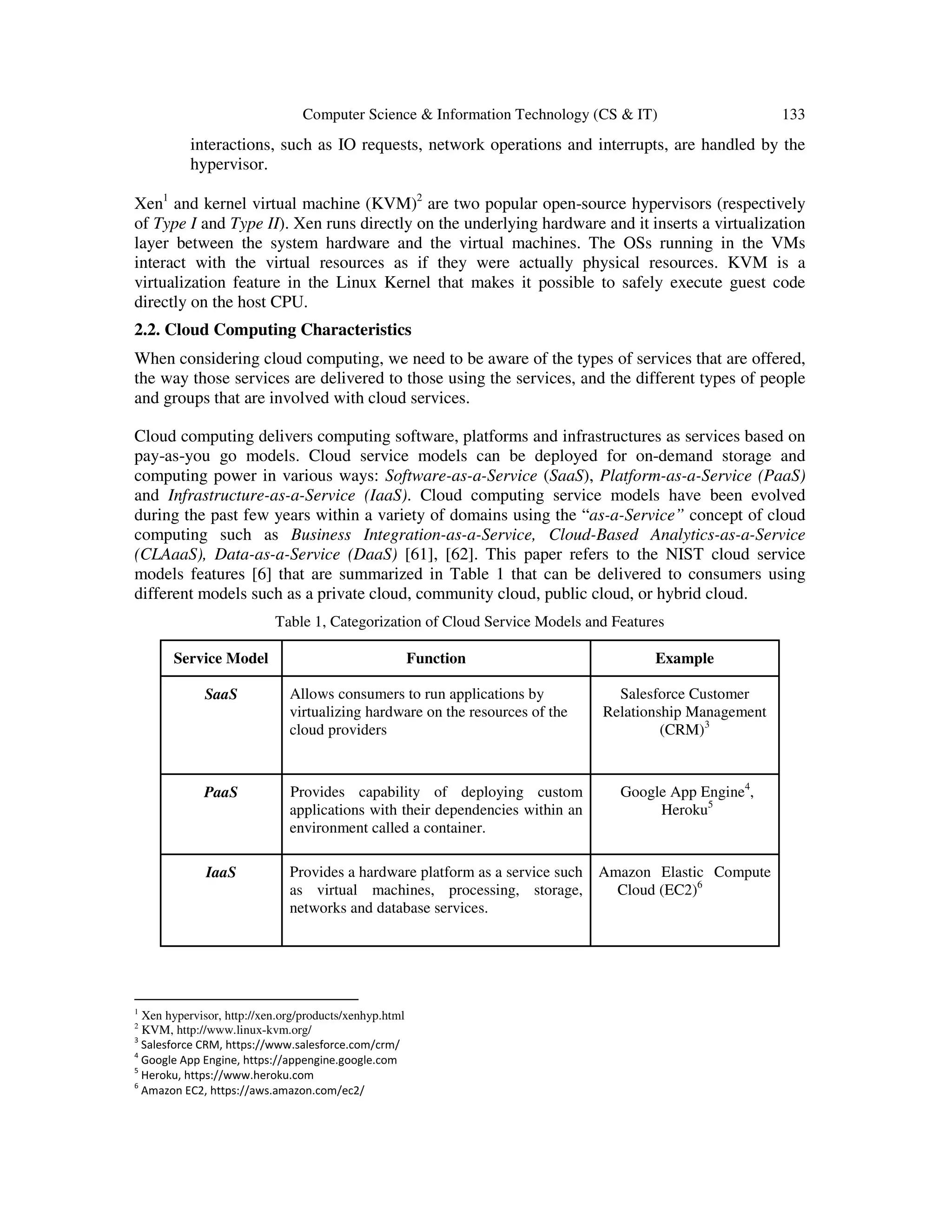 Computer Science & Information Technology (CS & IT) 133
interactions, such as IO requests, network operations and interrupts, are handled by the
hypervisor.
Xen1
and kernel virtual machine (KVM)2
are two popular open-source hypervisors (respectively
of Type I and Type II). Xen runs directly on the underlying hardware and it inserts a virtualization
layer between the system hardware and the virtual machines. The OSs running in the VMs
interact with the virtual resources as if they were actually physical resources. KVM is a
virtualization feature in the Linux Kernel that makes it possible to safely execute guest code
directly on the host CPU.
2.2. Cloud Computing Characteristics
When considering cloud computing, we need to be aware of the types of services that are offered,
the way those services are delivered to those using the services, and the different types of people
and groups that are involved with cloud services.
Cloud computing delivers computing software, platforms and infrastructures as services based on
pay-as-you go models. Cloud service models can be deployed for on-demand storage and
computing power in various ways: Software-as-a-Service (SaaS), Platform-as-a-Service (PaaS)
and Infrastructure-as-a-Service (IaaS). Cloud computing service models have been evolved
during the past few years within a variety of domains using the “as-a-Service” concept of cloud
computing such as Business Integration-as-a-Service, Cloud-Based Analytics-as-a-Service
(CLAaaS), Data-as-a-Service (DaaS) [61], [62]. This paper refers to the NIST cloud service
models features [6] that are summarized in Table 1 that can be delivered to consumers using
different models such as a private cloud, community cloud, public cloud, or hybrid cloud.
Table 1, Categorization of Cloud Service Models and Features
Service Model Function Example
SaaS Allows consumers to run applications by
virtualizing hardware on the resources of the
cloud providers
Salesforce Customer
Relationship Management
(CRM)3
PaaS Provides capability of deploying custom
applications with their dependencies within an
environment called a container.
Google App Engine4
,
Heroku5
IaaS Provides a hardware platform as a service such
as virtual machines, processing, storage,
networks and database services.
Amazon Elastic Compute
Cloud (EC2)6
1
Xen hypervisor, http://xen.org/products/xenhyp.html
2
KVM, http://www.linux-kvm.org/
3
Salesforce CRM, https://www.salesforce.com/crm/
4
Google App Engine, https://appengine.google.com
5
Heroku, https://www.heroku.com
6
Amazon EC2, https://aws.amazon.com/ec2/
 