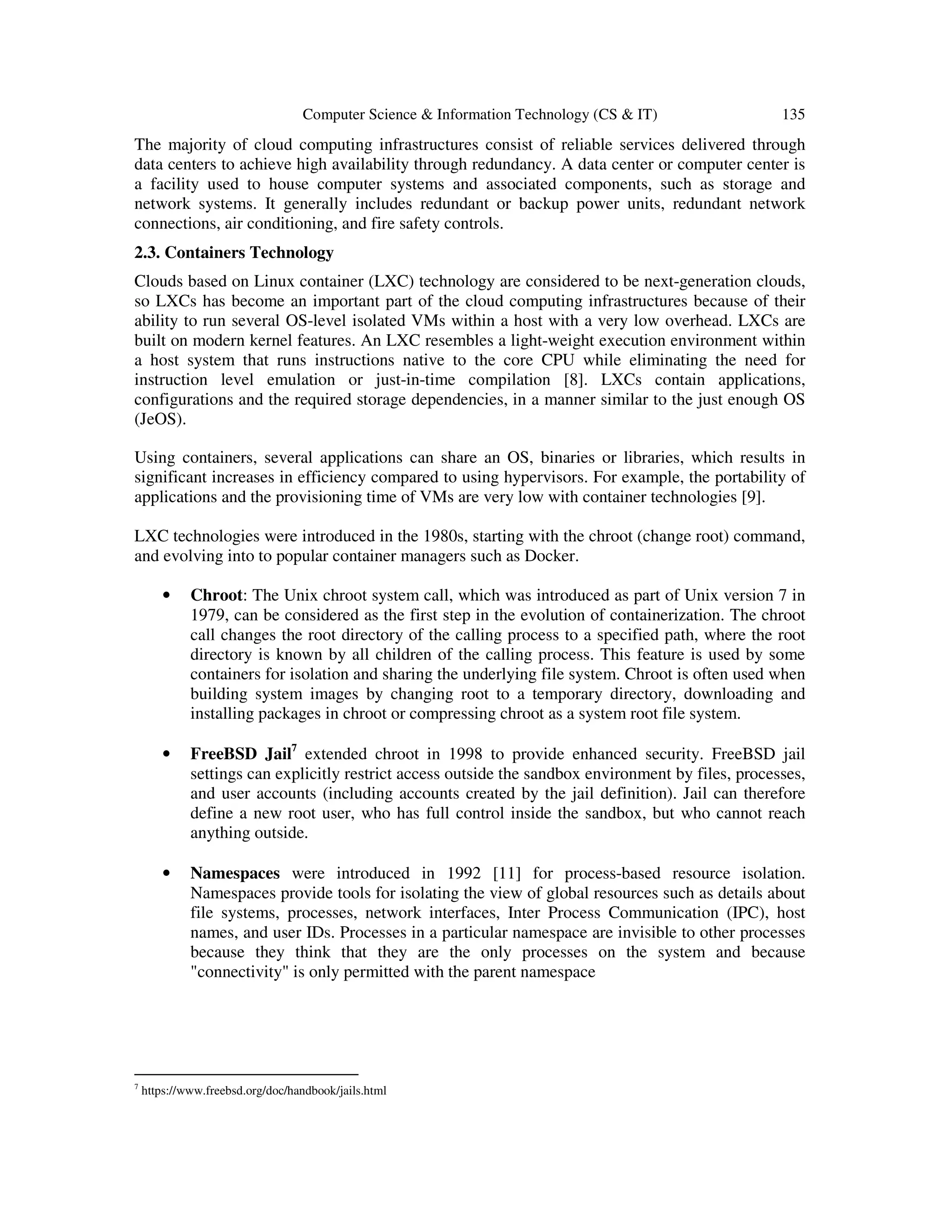 Computer Science & Information Technology (CS & IT) 135
The majority of cloud computing infrastructures consist of reliable services delivered through
data centers to achieve high availability through redundancy. A data center or computer center is
a facility used to house computer systems and associated components, such as storage and
network systems. It generally includes redundant or backup power units, redundant network
connections, air conditioning, and fire safety controls.
2.3. Containers Technology
Clouds based on Linux container (LXC) technology are considered to be next-generation clouds,
so LXCs has become an important part of the cloud computing infrastructures because of their
ability to run several OS-level isolated VMs within a host with a very low overhead. LXCs are
built on modern kernel features. An LXC resembles a light-weight execution environment within
a host system that runs instructions native to the core CPU while eliminating the need for
instruction level emulation or just-in-time compilation [8]. LXCs contain applications,
configurations and the required storage dependencies, in a manner similar to the just enough OS
(JeOS).
Using containers, several applications can share an OS, binaries or libraries, which results in
significant increases in efficiency compared to using hypervisors. For example, the portability of
applications and the provisioning time of VMs are very low with container technologies [9].
LXC technologies were introduced in the 1980s, starting with the chroot (change root) command,
and evolving into to popular container managers such as Docker.
• Chroot: The Unix chroot system call, which was introduced as part of Unix version 7 in
1979, can be considered as the first step in the evolution of containerization. The chroot
call changes the root directory of the calling process to a specified path, where the root
directory is known by all children of the calling process. This feature is used by some
containers for isolation and sharing the underlying file system. Chroot is often used when
building system images by changing root to a temporary directory, downloading and
installing packages in chroot or compressing chroot as a system root file system.
• FreeBSD Jail7
extended chroot in 1998 to provide enhanced security. FreeBSD jail
settings can explicitly restrict access outside the sandbox environment by files, processes,
and user accounts (including accounts created by the jail definition). Jail can therefore
define a new root user, who has full control inside the sandbox, but who cannot reach
anything outside.
• Namespaces were introduced in 1992 [11] for process-based resource isolation.
Namespaces provide tools for isolating the view of global resources such as details about
file systems, processes, network interfaces, Inter Process Communication (IPC), host
names, and user IDs. Processes in a particular namespace are invisible to other processes
because they think that they are the only processes on the system and because
"connectivity" is only permitted with the parent namespace
7
https://www.freebsd.org/doc/handbook/jails.html
 