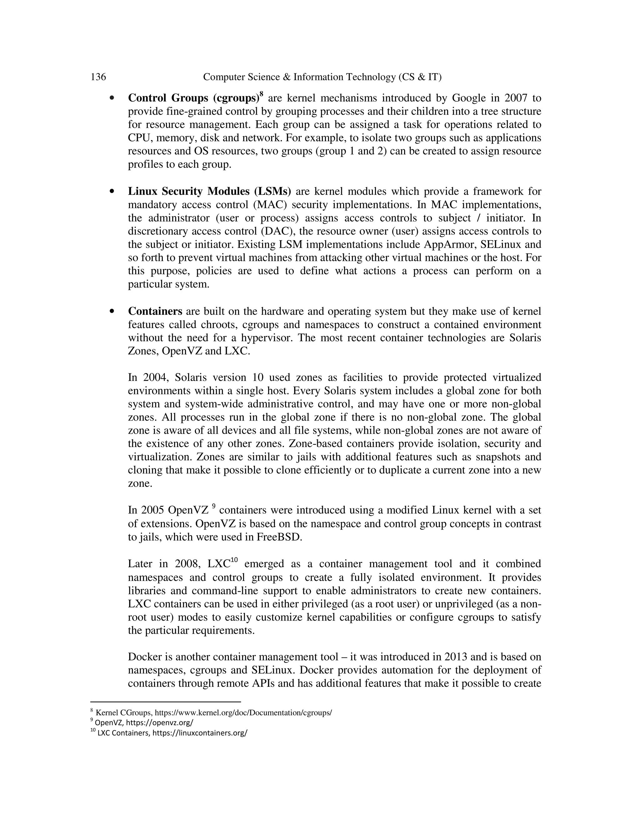136 Computer Science & Information Technology (CS & IT)
• Control Groups (cgroups)8
are kernel mechanisms introduced by Google in 2007 to
provide fine-grained control by grouping processes and their children into a tree structure
for resource management. Each group can be assigned a task for operations related to
CPU, memory, disk and network. For example, to isolate two groups such as applications
resources and OS resources, two groups (group 1 and 2) can be created to assign resource
profiles to each group.
• Linux Security Modules (LSMs) are kernel modules which provide a framework for
mandatory access control (MAC) security implementations. In MAC implementations,
the administrator (user or process) assigns access controls to subject / initiator. In
discretionary access control (DAC), the resource owner (user) assigns access controls to
the subject or initiator. Existing LSM implementations include AppArmor, SELinux and
so forth to prevent virtual machines from attacking other virtual machines or the host. For
this purpose, policies are used to define what actions a process can perform on a
particular system.
• Containers are built on the hardware and operating system but they make use of kernel
features called chroots, cgroups and namespaces to construct a contained environment
without the need for a hypervisor. The most recent container technologies are Solaris
Zones, OpenVZ and LXC.
In 2004, Solaris version 10 used zones as facilities to provide protected virtualized
environments within a single host. Every Solaris system includes a global zone for both
system and system-wide administrative control, and may have one or more non-global
zones. All processes run in the global zone if there is no non-global zone. The global
zone is aware of all devices and all file systems, while non-global zones are not aware of
the existence of any other zones. Zone-based containers provide isolation, security and
virtualization. Zones are similar to jails with additional features such as snapshots and
cloning that make it possible to clone efficiently or to duplicate a current zone into a new
zone.
In 2005 OpenVZ 9
containers were introduced using a modified Linux kernel with a set
of extensions. OpenVZ is based on the namespace and control group concepts in contrast
to jails, which were used in FreeBSD.
Later in 2008, LXC10
emerged as a container management tool and it combined
namespaces and control groups to create a fully isolated environment. It provides
libraries and command-line support to enable administrators to create new containers.
LXC containers can be used in either privileged (as a root user) or unprivileged (as a non-
root user) modes to easily customize kernel capabilities or configure cgroups to satisfy
the particular requirements.
Docker is another container management tool – it was introduced in 2013 and is based on
namespaces, cgroups and SELinux. Docker provides automation for the deployment of
containers through remote APIs and has additional features that make it possible to create
8
Kernel CGroups, https://www.kernel.org/doc/Documentation/cgroups/
9
OpenVZ, https://openvz.org/
10
LXC Containers, https://linuxcontainers.org/
 