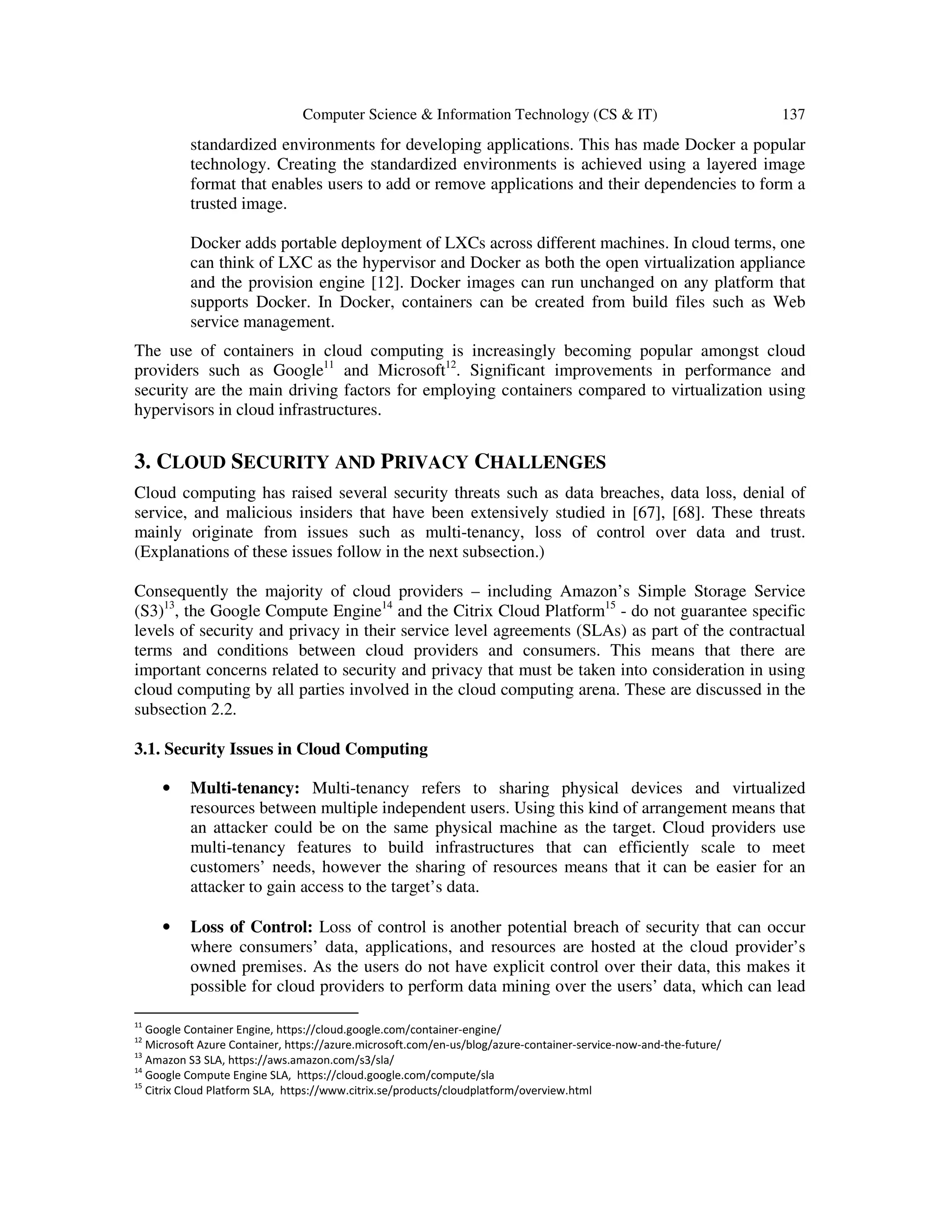 Computer Science & Information Technology (CS & IT) 137
standardized environments for developing applications. This has made Docker a popular
technology. Creating the standardized environments is achieved using a layered image
format that enables users to add or remove applications and their dependencies to form a
trusted image.
Docker adds portable deployment of LXCs across different machines. In cloud terms, one
can think of LXC as the hypervisor and Docker as both the open virtualization appliance
and the provision engine [12]. Docker images can run unchanged on any platform that
supports Docker. In Docker, containers can be created from build files such as Web
service management.
The use of containers in cloud computing is increasingly becoming popular amongst cloud
providers such as Google11
and Microsoft12
. Significant improvements in performance and
security are the main driving factors for employing containers compared to virtualization using
hypervisors in cloud infrastructures.
3. CLOUD SECURITY AND PRIVACY CHALLENGES
Cloud computing has raised several security threats such as data breaches, data loss, denial of
service, and malicious insiders that have been extensively studied in [67], [68]. These threats
mainly originate from issues such as multi-tenancy, loss of control over data and trust.
(Explanations of these issues follow in the next subsection.)
Consequently the majority of cloud providers – including Amazon’s Simple Storage Service
(S3)13
, the Google Compute Engine14
and the Citrix Cloud Platform15
- do not guarantee specific
levels of security and privacy in their service level agreements (SLAs) as part of the contractual
terms and conditions between cloud providers and consumers. This means that there are
important concerns related to security and privacy that must be taken into consideration in using
cloud computing by all parties involved in the cloud computing arena. These are discussed in the
subsection 2.2.
3.1. Security Issues in Cloud Computing
• Multi-tenancy: Multi-tenancy refers to sharing physical devices and virtualized
resources between multiple independent users. Using this kind of arrangement means that
an attacker could be on the same physical machine as the target. Cloud providers use
multi-tenancy features to build infrastructures that can efficiently scale to meet
customers’ needs, however the sharing of resources means that it can be easier for an
attacker to gain access to the target’s data.
• Loss of Control: Loss of control is another potential breach of security that can occur
where consumers’ data, applications, and resources are hosted at the cloud provider’s
owned premises. As the users do not have explicit control over their data, this makes it
possible for cloud providers to perform data mining over the users’ data, which can lead
11
Google Container Engine, https://cloud.google.com/container-engine/
12
Microsoft Azure Container, https://azure.microsoft.com/en-us/blog/azure-container-service-now-and-the-future/
13
Amazon S3 SLA, https://aws.amazon.com/s3/sla/
14
Google Compute Engine SLA, https://cloud.google.com/compute/sla
15
Citrix Cloud Platform SLA, https://www.citrix.se/products/cloudplatform/overview.html
 