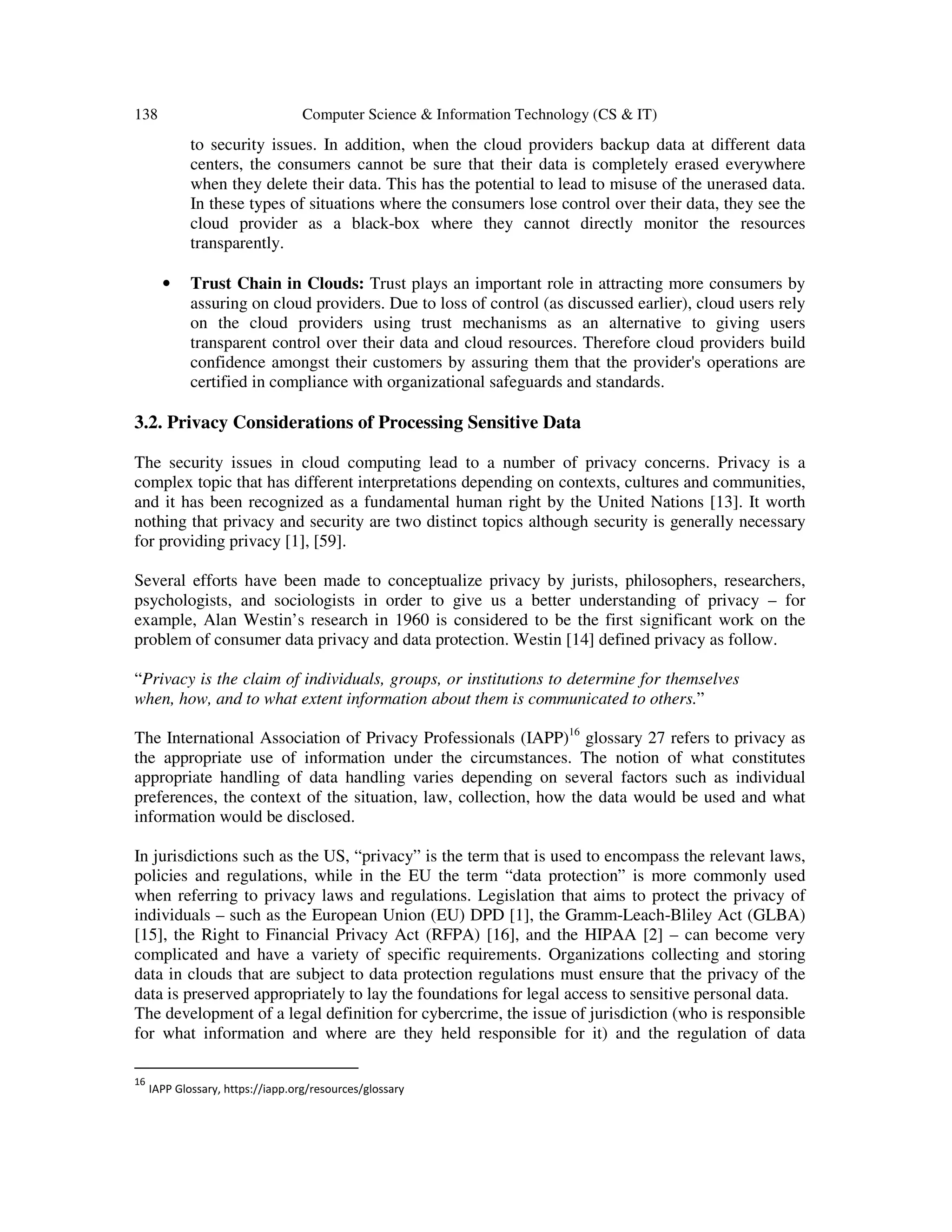 138 Computer Science & Information Technology (CS & IT)
to security issues. In addition, when the cloud providers backup data at different data
centers, the consumers cannot be sure that their data is completely erased everywhere
when they delete their data. This has the potential to lead to misuse of the unerased data.
In these types of situations where the consumers lose control over their data, they see the
cloud provider as a black-box where they cannot directly monitor the resources
transparently.
• Trust Chain in Clouds: Trust plays an important role in attracting more consumers by
assuring on cloud providers. Due to loss of control (as discussed earlier), cloud users rely
on the cloud providers using trust mechanisms as an alternative to giving users
transparent control over their data and cloud resources. Therefore cloud providers build
confidence amongst their customers by assuring them that the provider's operations are
certified in compliance with organizational safeguards and standards.
3.2. Privacy Considerations of Processing Sensitive Data
The security issues in cloud computing lead to a number of privacy concerns. Privacy is a
complex topic that has different interpretations depending on contexts, cultures and communities,
and it has been recognized as a fundamental human right by the United Nations [13]. It worth
nothing that privacy and security are two distinct topics although security is generally necessary
for providing privacy [1], [59].
Several efforts have been made to conceptualize privacy by jurists, philosophers, researchers,
psychologists, and sociologists in order to give us a better understanding of privacy – for
example, Alan Westin’s research in 1960 is considered to be the first significant work on the
problem of consumer data privacy and data protection. Westin [14] defined privacy as follow.
“Privacy is the claim of individuals, groups, or institutions to determine for themselves
when, how, and to what extent information about them is communicated to others.”
The International Association of Privacy Professionals (IAPP)16
glossary 27 refers to privacy as
the appropriate use of information under the circumstances. The notion of what constitutes
appropriate handling of data handling varies depending on several factors such as individual
preferences, the context of the situation, law, collection, how the data would be used and what
information would be disclosed.
In jurisdictions such as the US, “privacy” is the term that is used to encompass the relevant laws,
policies and regulations, while in the EU the term “data protection” is more commonly used
when referring to privacy laws and regulations. Legislation that aims to protect the privacy of
individuals – such as the European Union (EU) DPD [1], the Gramm-Leach-Bliley Act (GLBA)
[15], the Right to Financial Privacy Act (RFPA) [16], and the HIPAA [2] – can become very
complicated and have a variety of specific requirements. Organizations collecting and storing
data in clouds that are subject to data protection regulations must ensure that the privacy of the
data is preserved appropriately to lay the foundations for legal access to sensitive personal data.
The development of a legal definition for cybercrime, the issue of jurisdiction (who is responsible
for what information and where are they held responsible for it) and the regulation of data
16
IAPP Glossary, https://iapp.org/resources/glossary
 