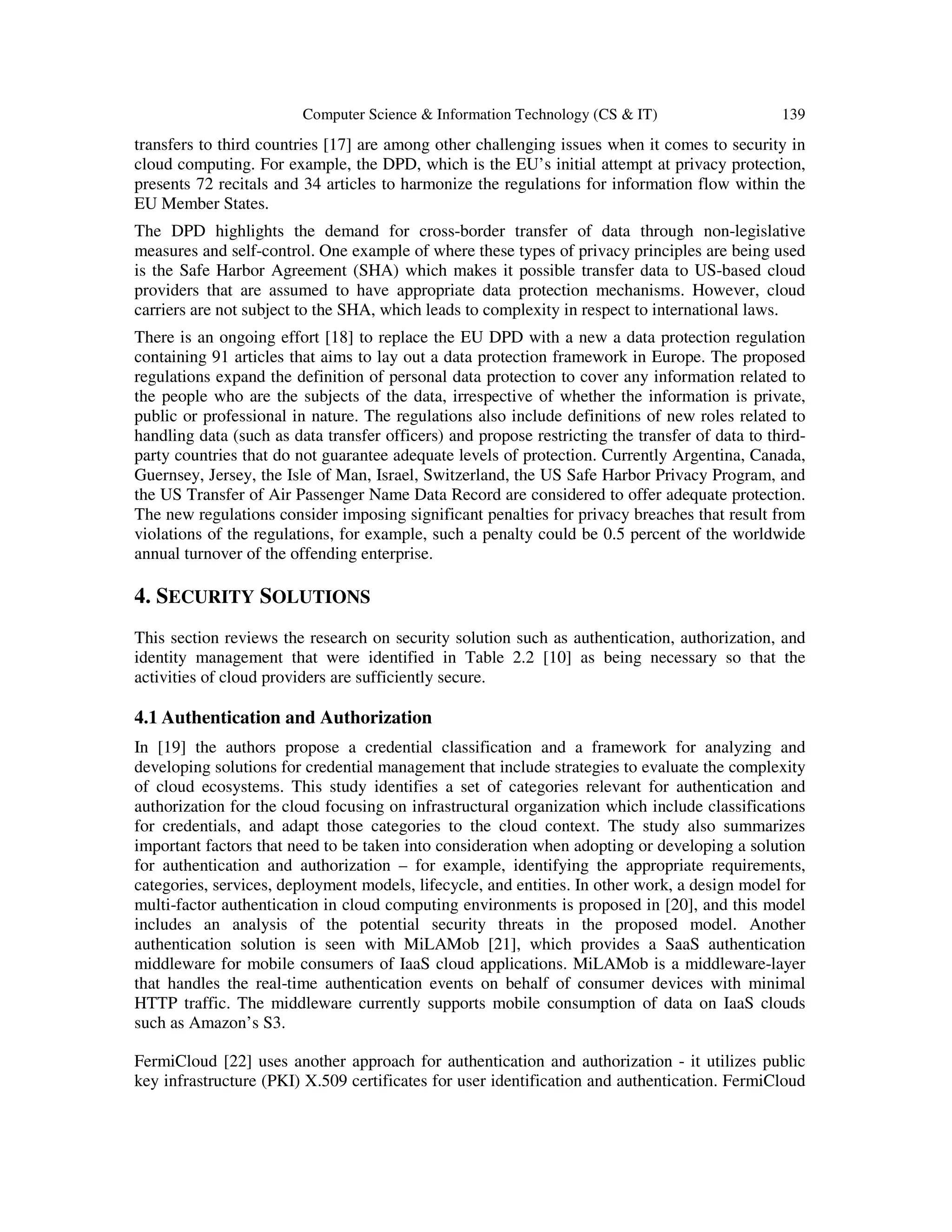 Computer Science & Information Technology (CS & IT) 139
transfers to third countries [17] are among other challenging issues when it comes to security in
cloud computing. For example, the DPD, which is the EU’s initial attempt at privacy protection,
presents 72 recitals and 34 articles to harmonize the regulations for information flow within the
EU Member States.
The DPD highlights the demand for cross-border transfer of data through non-legislative
measures and self-control. One example of where these types of privacy principles are being used
is the Safe Harbor Agreement (SHA) which makes it possible transfer data to US-based cloud
providers that are assumed to have appropriate data protection mechanisms. However, cloud
carriers are not subject to the SHA, which leads to complexity in respect to international laws.
There is an ongoing effort [18] to replace the EU DPD with a new a data protection regulation
containing 91 articles that aims to lay out a data protection framework in Europe. The proposed
regulations expand the definition of personal data protection to cover any information related to
the people who are the subjects of the data, irrespective of whether the information is private,
public or professional in nature. The regulations also include definitions of new roles related to
handling data (such as data transfer officers) and propose restricting the transfer of data to third-
party countries that do not guarantee adequate levels of protection. Currently Argentina, Canada,
Guernsey, Jersey, the Isle of Man, Israel, Switzerland, the US Safe Harbor Privacy Program, and
the US Transfer of Air Passenger Name Data Record are considered to offer adequate protection.
The new regulations consider imposing significant penalties for privacy breaches that result from
violations of the regulations, for example, such a penalty could be 0.5 percent of the worldwide
annual turnover of the offending enterprise.
4. SECURITY SOLUTIONS
This section reviews the research on security solution such as authentication, authorization, and
identity management that were identified in Table 2.2 [10] as being necessary so that the
activities of cloud providers are sufficiently secure.
4.1 Authentication and Authorization
In [19] the authors propose a credential classification and a framework for analyzing and
developing solutions for credential management that include strategies to evaluate the complexity
of cloud ecosystems. This study identifies a set of categories relevant for authentication and
authorization for the cloud focusing on infrastructural organization which include classifications
for credentials, and adapt those categories to the cloud context. The study also summarizes
important factors that need to be taken into consideration when adopting or developing a solution
for authentication and authorization – for example, identifying the appropriate requirements,
categories, services, deployment models, lifecycle, and entities. In other work, a design model for
multi-factor authentication in cloud computing environments is proposed in [20], and this model
includes an analysis of the potential security threats in the proposed model. Another
authentication solution is seen with MiLAMob [21], which provides a SaaS authentication
middleware for mobile consumers of IaaS cloud applications. MiLAMob is a middleware-layer
that handles the real-time authentication events on behalf of consumer devices with minimal
HTTP traffic. The middleware currently supports mobile consumption of data on IaaS clouds
such as Amazon’s S3.
FermiCloud [22] uses another approach for authentication and authorization - it utilizes public
key infrastructure (PKI) X.509 certificates for user identification and authentication. FermiCloud
 