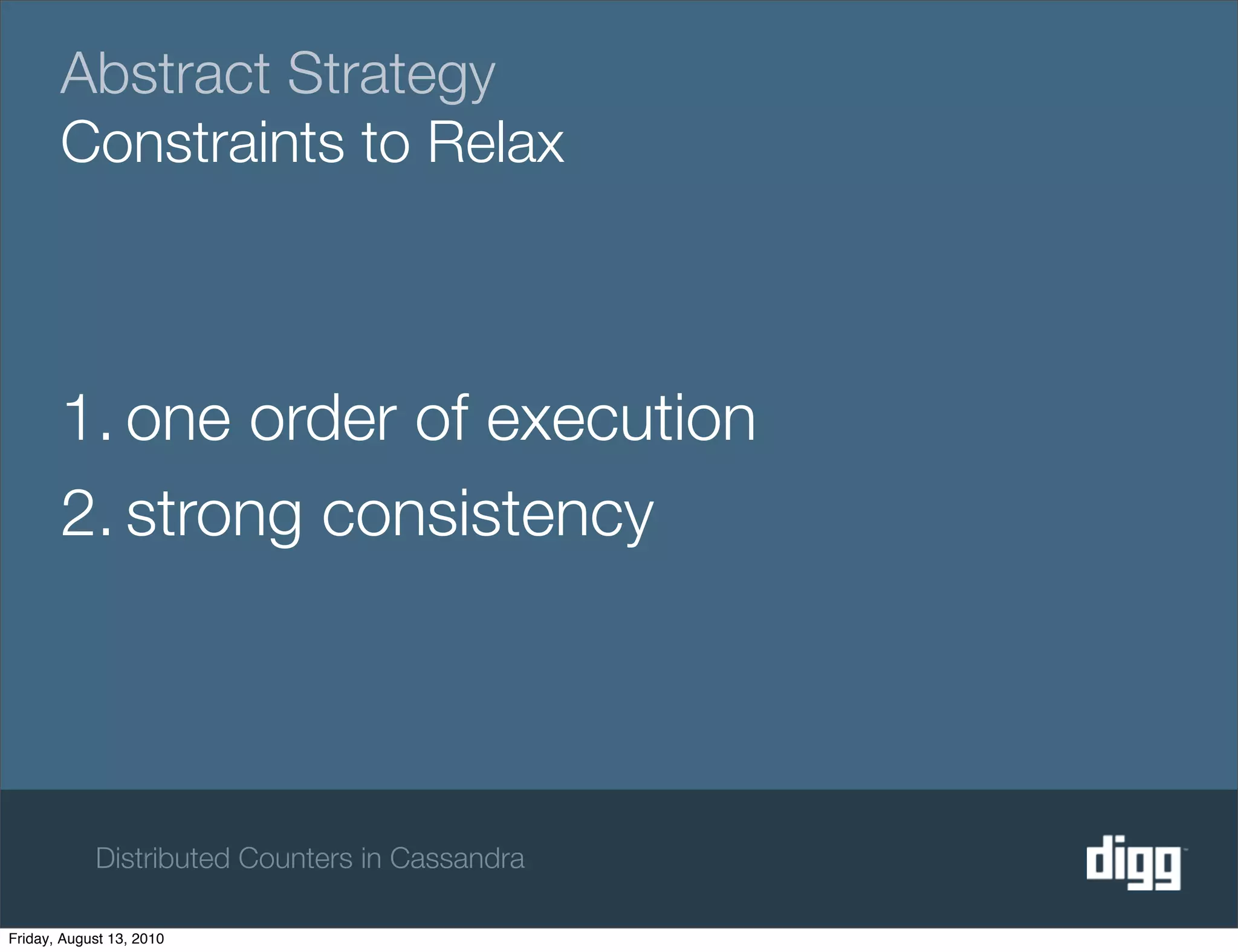 Abstract Strategy
       Constraints to Relax



       1. one order of execution
       2. strong consistency




            Distributed Counters in Cassandra

Friday, August 13, 2010
 