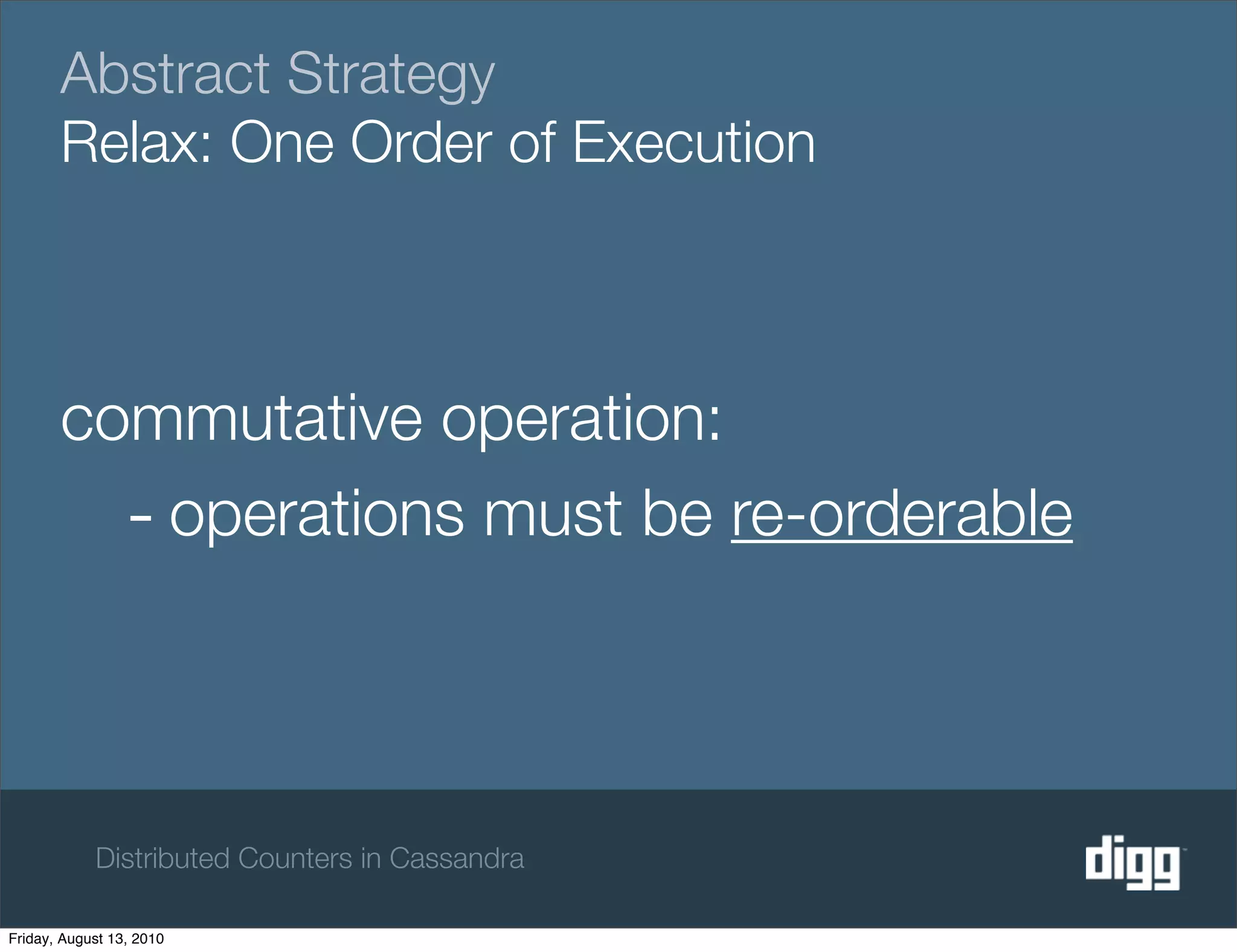 Abstract Strategy
       Relax: One Order of Execution



       commutative operation:
         - operations must be re-orderable



            Distributed Counters in Cassandra

Friday, August 13, 2010
 