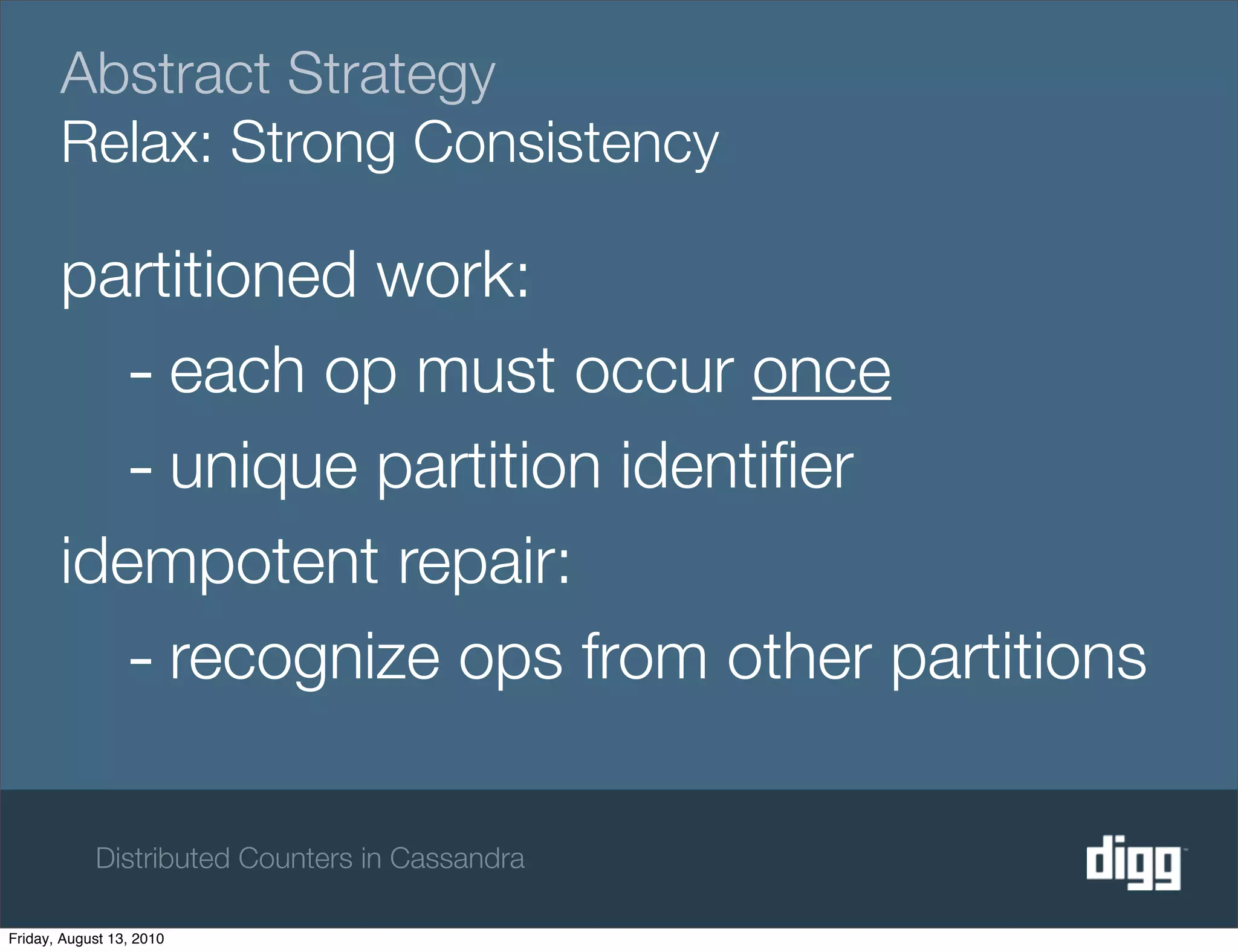 Abstract Strategy
       Relax: Strong Consistency

       partitioned work:
         - each op must occur once
         - unique partition identiﬁer
       idempotent repair:
         - recognize ops from other partitions

            Distributed Counters in Cassandra

Friday, August 13, 2010
 
