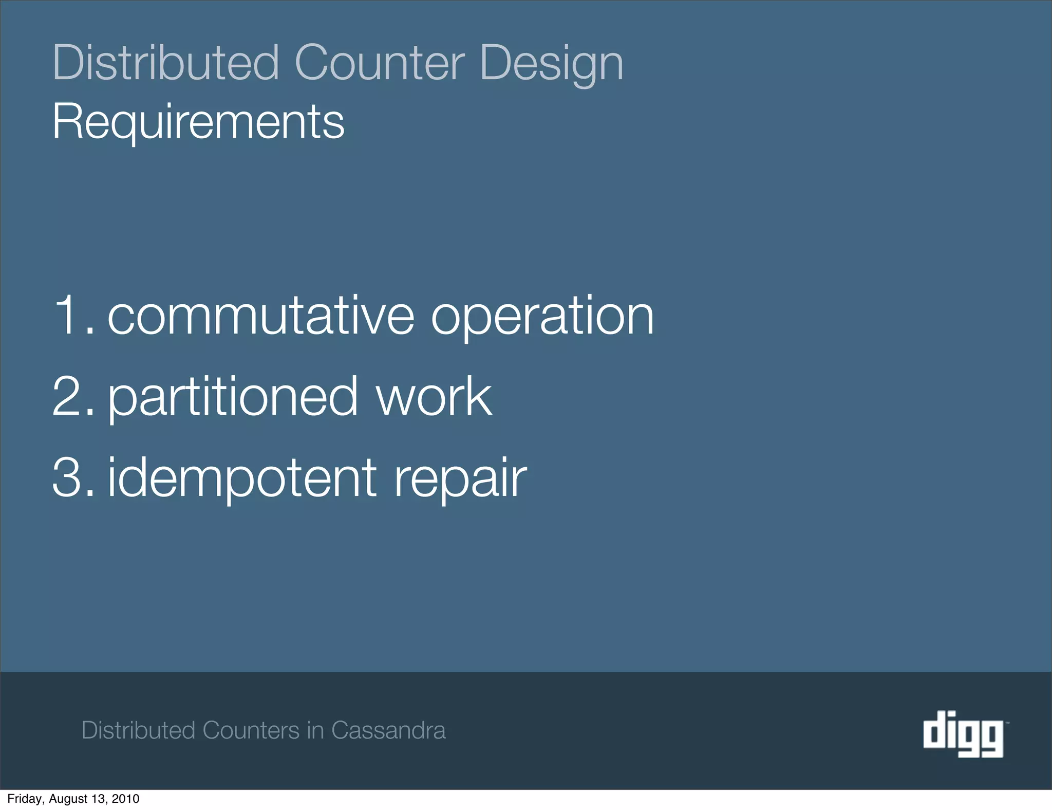 Distributed Counter Design
       Requirements


       1. commutative operation
       2. partitioned work
       3. idempotent repair



            Distributed Counters in Cassandra

Friday, August 13, 2010
 